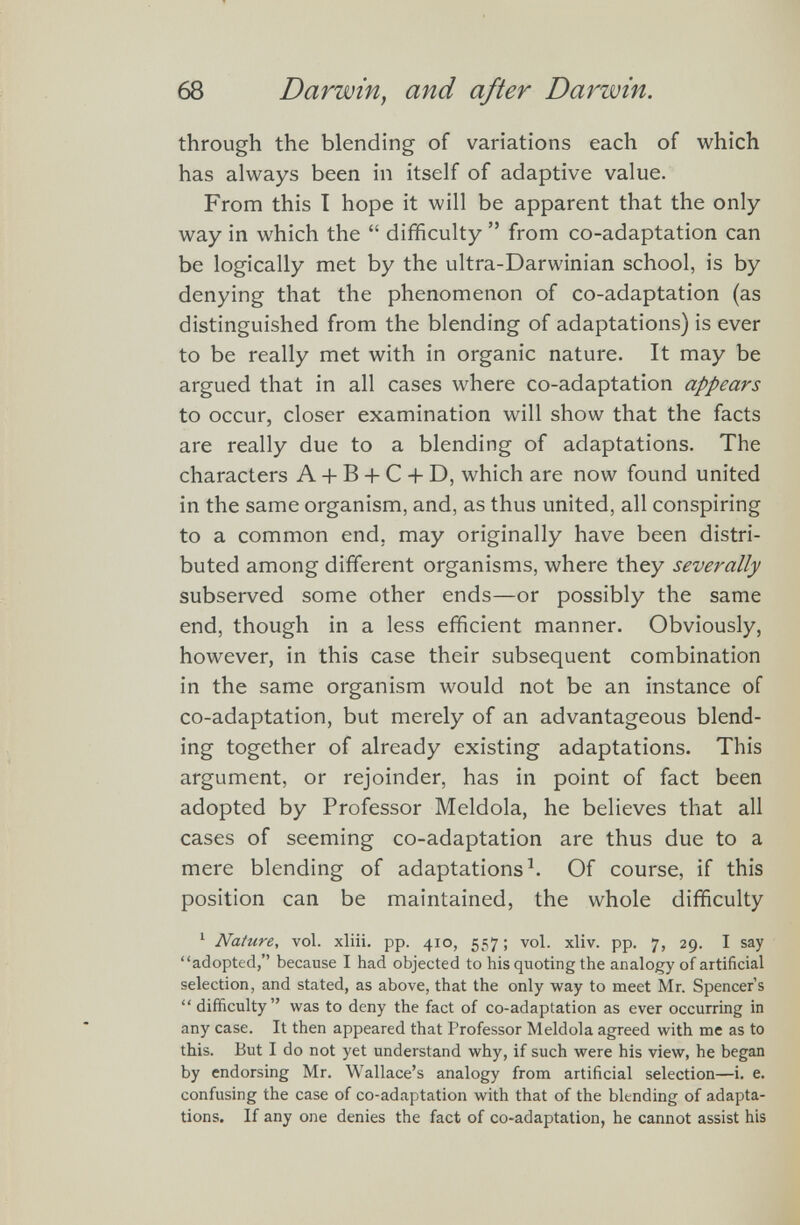 through the blending of variations each of which has always been in itself of adaptive value. From this I hope it will be apparent that the only way in which the “ difficulty ” from co-adaptation can be logically met by the ultra-Darwinian school, is by denying that the phenomenon of co-adaptation (as distinguished from the blending of adaptations) is ever to be really met with in organic nature. It may be argued that in all cases where co-adaptation appears to occur, closer examination will show that the facts are really due to a blending of adaptations. The characters A + B + C + D, which are now found united in the same organism, and, as thus united, all conspiring to a common end, may originally have been distri buted among different organisms, where they severally subserved some other ends—or possibly the same end, though in a less efficient manner. Obviously, however, in this case their subsequent combination in the same organism would not be an instance of co-adaptation, but merely of an advantageous blend ing together of already existing adaptations. This argument, or rejoinder, has in point of fact been adopted by Professor Meldola, he believes that all cases of seeming co-adaptation are thus due to a mere blending of adaptations 1 . Of course, if this position can be maintained, the whole difficulty 1 Nature, vol. xliii. pp. 410, 557; vol. xliv. pp. 7, 29. I say “adopted,” because I had objected to his quoting the analogy of artificial selection, and stated, as above, that the only way to meet Mr. Spencer’s “ difficulty” was to deny the fact of co-adaptation as ever occurring in any case. It then appeared that Professor Meldola agreed with me as to this. But I do not yet understand why, if such were his view, he began by endorsing Mr. Wallace’s analogy from artificial selection—i. e. confusing the case of co-adaptation with that of the blending of adapta tions. If any one denies the fact of co-adaptation, he cannot assist his