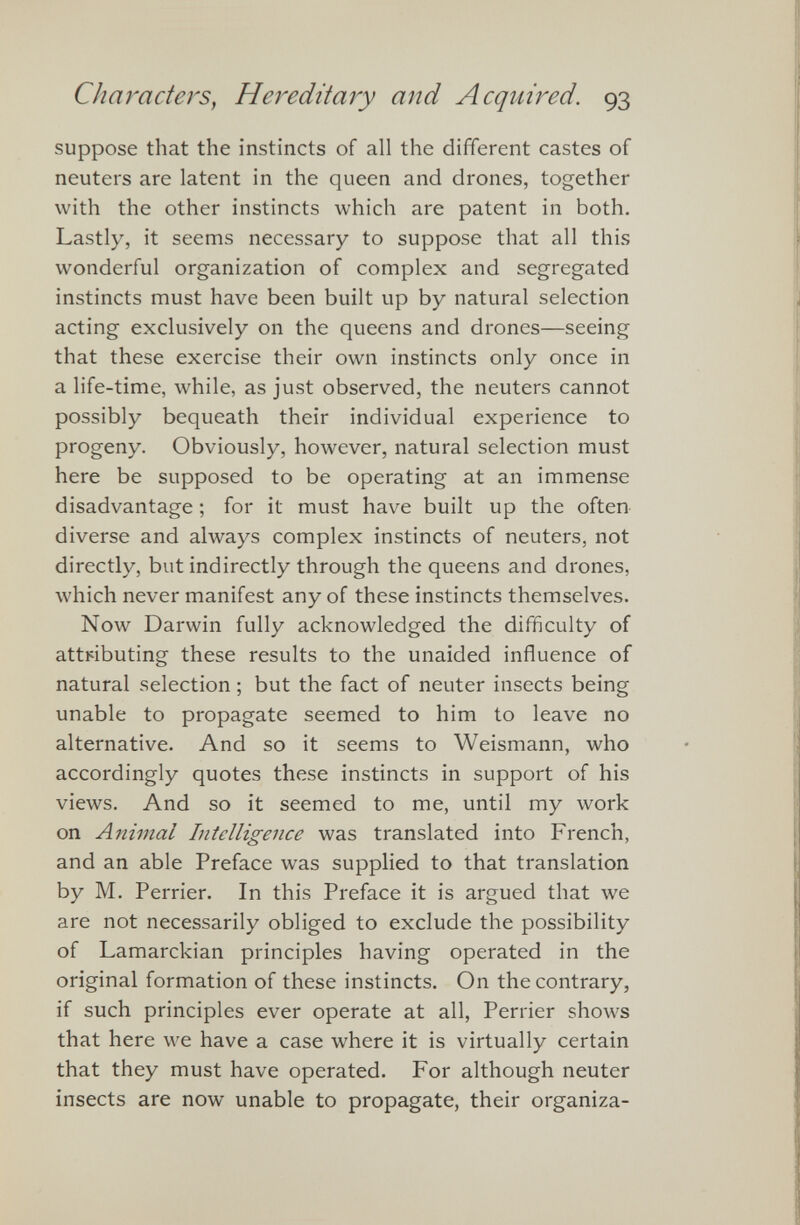 suppose that the instincts of all the different castes of neuters are latent in the queen and drones, together with the other instincts which are patent in both. Lastly, it seems necessary to suppose that all this wonderful organization of complex and segregated instincts must have been built up by natural selection acting exclusively on the queens and drones—seeing that these exercise their own instincts only once in a life-time, while, as just observed, the neuters cannot possibly bequeath their individual experience to progeny. Obviously, however, natural selection must here be supposed to be operating at an immense disadvantage; for it must have built up the often diverse and always complex instincts of neuters, not directly, but indirectly through the queens and drones, which never manifest any of these instincts themselves. Now Darwin fully acknowledged the difficulty of attributing these results to the unaided influence of natural selection; but the fact of neuter insects being unable to propagate seemed to him to leave no alternative. And so it seems to Weismann, who accordingly quotes these instincts in support of his views. And so it seemed to me, until my work on Animal Intelligence was translated into French, and an able Preface was supplied to that translation by M. Perrier. In this Preface it is argued that we are not necessarily obliged to exclude the possibility of Lamarckian principles having operated in the original formation of these instincts. On the contrary, if such principles ever operate at all, Perrier shows that here we have a case where it is virtually certain that they must have operated. For although neuter insects are now unable to propagate, their organiza