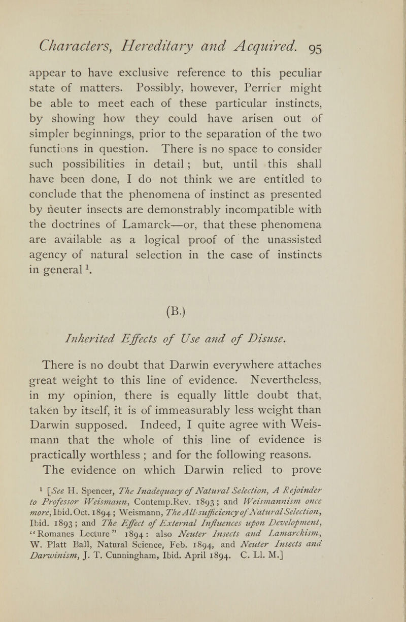 appear to have exclusive reference to this peculiar state of matters. Possibly, however, Perrier might be able to meet each of these particular instincts, by showing how they could have arisen out of simpler beginnings, prior to the separation of the two functions in question. There is no space to consider such possibilities in detail ; but, until this shall have been done, I do not think we are entitled to conclude that the phenomena of instinct as presented by neuter insects are demonstrably incompatible with the doctrines of Lamarck—or, that these phenomena are available as a logical proof of the unassisted agency of natural selection in the case of instincts in general h (B.) Inherited Effects of Use and of Disuse. There is no doubt that Darwin everywhere attaches great weight to this line of evidence. Nevertheless, in my opinion, there is equally little doubt that, taken by itself, it is of immeasurably less weight than Darwin supposed. Indeed, I quite agree with Weis- mann that the whole of this line of evidence is practically worthless ; and for the following reasons. The evidence on which Darwin relied to prove 1 [See H. Spencer, The Inadequacy of Natural Selection, A Rejoinder to Professor Weismann, Contemp.Rev. 1893; and Weismannism once more, Ibid.Oct. 1894 ; Weismann, The All-sufficiency of Natural Selection, Ibid. 1893 ; and The Effect of External Influences upon Development, “Romanes Lecture” 1894: also Neuter Insects and Lamarckism, W. Platt Ball, Natural Science, Feb. 1894, and Neuter Insects and Darwinism, J. T. Cunningham, Ibid. April 1894. C. LI. M.]