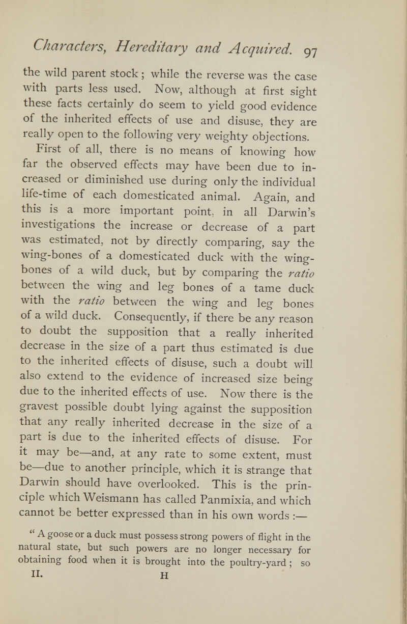 the wild parent stock ; while the reverse was the case with parts less used. Now, although at first sight these facts certainly do seem to yield good evidence of the inherited effects of use and disuse, they are really open to the following very weighty objections. First of all, there is no means of knowing how far the observed effects may have been due to in creased or diminished use during only the individual life-time of each domesticated animal. Again, and this is a more important point, in all Darwin’s investigations the increase or decrease of a part was estimated, not by directly comparing, say the wing-bones of a domesticated duck with the wing- bones of a wild duck, but by comparing the ratio between the wing and leg bones of a tame duck with the ratio between the wing and leg bones of a wild duck. Consequently, if there be any reason to doubt the supposition that a really inherited decrease in the size of a part thus estimated is due to the inherited effects of disuse, such a doubt will also extend to the evidence of increased size being due to the inherited effects of use. Now there is the gravest possible doubt lying against the supposition that any really inherited decrease in the size of a part is due to the inherited effects of disuse. For it may be—and, at any rate to some extent, must be—due to another principle, which it is strange that Darwin should have overlooked. This is the prin ciple which Weismann has called Panmixia, and which cannot be better expressed than in his own words :— “ A goose or a duck must possess strong powers of flight in the natural state, but such powers are no longer necessary for obtaining food when it is brought into the poultry-yard ; so II. H