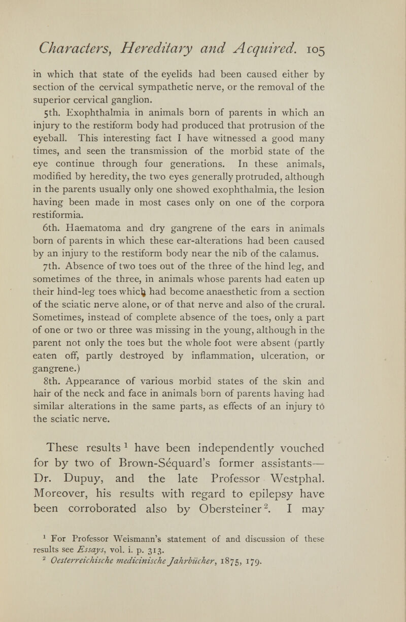 in which that state of the eyelids had been caused either by section of the cervical sympathetic nerve, or the removal of the superior cervical ganglion. 5th. Exophthalmia in animals born of parents in which an injury to the restiform body had produced that protrusion of the eyeball. This interesting fact I have witnessed a good many times, and seen the transmission of the morbid state of the eye continue through four generations. In these animals, modified by heredity, the two eyes generally protruded, although in the parents usually only one showed exophthalmia, the lesion having been made in most cases only on one of the corpora restiformia. 6th. Haematoma and dry gangrene of the ears in animals born of parents in which these ear-alterations had been caused by an injury to the restiform body near the nib of the calamus. 7th. Absence of two toes out of the three of the hind leg, and sometimes of the three, in animals whose parents had eaten up their hind-leg toes whiclj had become anaesthetic from a section of the sciatic nerve alone, or of that nerve and also of the crural. Sometimes, instead of complete absence of the toes, only a part of one or two or three was missing in the young, although in the parent not only the toes but the whole foot were absent (partly eaten off, partly destroyed by inflammation, ulceration, or gangrene.) 8th. Appearance of various morbid states of the skin and hair of the neck and face in animals born of parents having had similar alterations in the same parts, as effects of an injury to the sciatic nerve. These results 1 have been independently vouched for by two of Brown-Sequard’s former assistants— Dr. Dupuy, and the late Professor Westphal. Moreover, his results with regard to epilepsy have been corroborated also by Obersteiner 1 2 . I may 1 For Professor Weismann’s statement of and discussion of these results see Essays, vol. i. p. 313. 2 Oesterreichiscke medicinische Jahrbiicher, 1875, 179.