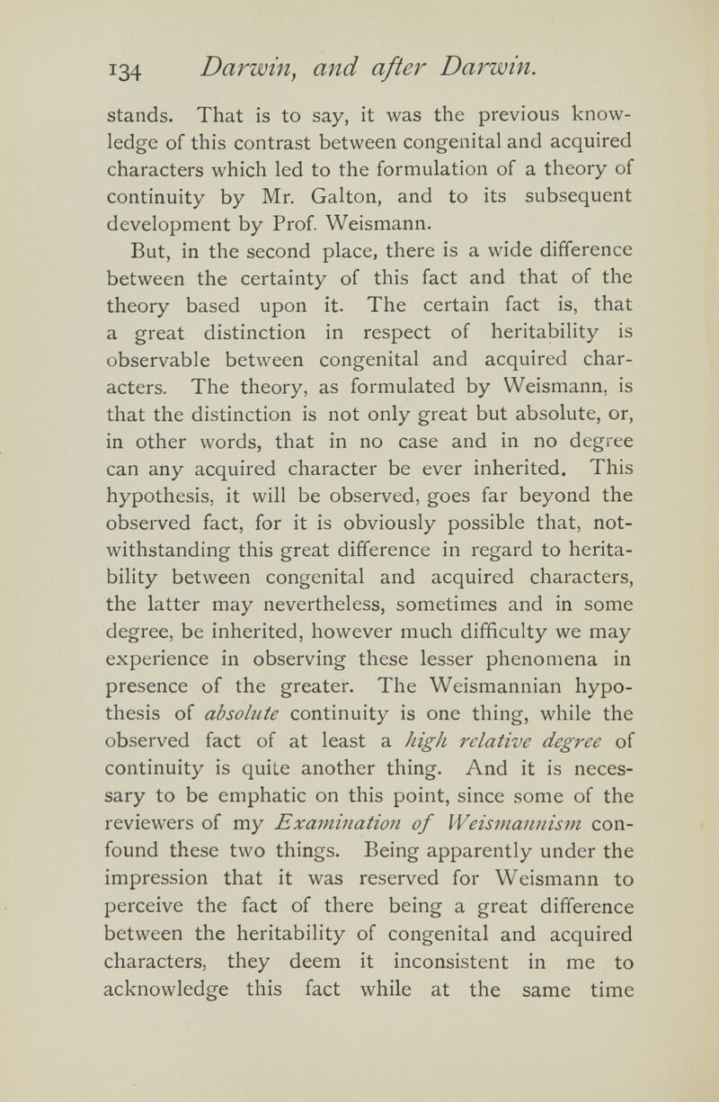 stands. That is to say, it was the previous know ledge of this contrast between congenital and acquired characters which led to the formulation of a theory of continuity by Mr. Galton, and to its subsequent development by Prof. Weismann. But, in the second place, there is a wide difference between the certainty of this fact and that of the theory based upon it. The certain fact is, that a great distinction in respect of heritability is observable between congenital and acquired char acters. The theory, as formulated by Weismann. is that the distinction is not only great but absolute, or, in other words, that in no case and in no degree can any acquired character be ever inherited. This hypothesis, it will be observed, goes far beyond the observed fact, for it is obviously possible that, not withstanding this great difference in regard to herita bility between congenital and acquired characters, the latter may nevertheless, sometimes and in some degree, be inherited, however much difficulty we may experience in observing these lesser phenomena in presence of the greater. The Weismannian hypo thesis of absolute continuity is one thing, while the observed fact of at least a high relative degree of continuity is quite another thing. And it is neces sary to be emphatic on this point, since some of the reviewers of my Examination of Weismannism con found these two things. Being apparently under the impression that it was reserved for Weismann to perceive the fact of there being a great difference between the heritability of congenital and acquired characters, they deem it inconsistent in me to acknowledge this fact while at the same time