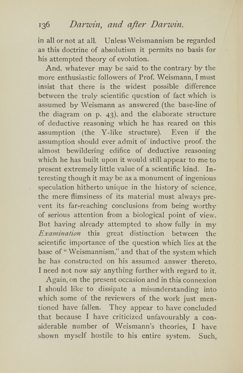 in all or not at all. Unless Weismannism be regarded as this doctrine of absolutism it permits no basis for his attempted theory of evolution. And, whatever may be said to the contrary by the more enthusiastic followers of Prof. Weismann, I must insist that there is the widest possible difference between the truly scientific question of fact which is assumed by Weismann as answered (the base-line of the diagram on p. 43), and the elaborate structure of deductive reasoning which he has reared on this assumption (the Y-like structure). Even if the assumption should ever admit of inductive proof, the almost bewildering edifice of deductive reasoning which he has built upon it would still appear to me to present extremely little value of a scientific kind. In teresting though it may be as a monument of ingenious speculation hitherto unique in the history of science, the mere flimsiness of its material must always pre vent its far-reaching conclusions from being worthy of serious attention from a biological point of view. But having already attempted to show fully in my Examination this great distinction between the scientific importance of the question which lies at the base of “ Weismannism,” and that of the system which he has constructed on his assumed answer thereto, I need not now say anything further with regard to it. Again, on the present occasion and in this connexion I should like to dissipate a misunderstanding into which some of the reviewers of the work just men tioned have fallen. They appear to have concluded that because I have criticized unfavourably a con siderable number of Weismann’s theories, I have shown myself hostile to his entire system. Such,