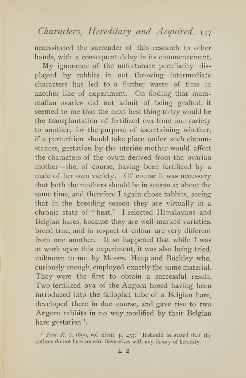 necessitated the surrender of this research to other hands, with a consequent delay in its commencement. My ignorance of the unfortunate peculiarity dis played by rabbits in not throwing intermediate characters has led to a further waste of time in another line of experiment. On finding that mam malian ovaries did not admit of being grafted, it seemed to me that the next best thing to try would be the transplantation of fertilized ova from one variety to another, for the purpose of ascertaining whether, if a parturition should take place under such circum stances, gestation by the uterine mother would affect the characters of the ovum derived from the ovarian mother—she, of course, having been fertilized by a male of her own variety. Of course it was necessary that both the mothers should be in season at about the same time, and therefore I again chose rabbits, seeing that in the breeding season they are virtually in a chronic state of “ heat.” I selected Himalayans and Belgian hares, because they are well-marked varieties, breed true, and in respect of colour are very different from one another. It so happened that while I was at work upon this experiment, it was also being tried, unknown to me, by Messrs. Heap and Buckley who, curiously enough, employed exactly the same material. They were the first to obtain a successful result. Two fertilized ova of the Angora breed having been introduced into the fallopian tube of a Belgian hare, developed there in due course, and gave rise to two Angora rabbits in no way modified by their Belgian hare gestation h 1 Proc. R. S. 1890, vol. xlviii. p. 457. It should be stated that the authors do not here concern themselves with any theory of heredity. L 2
