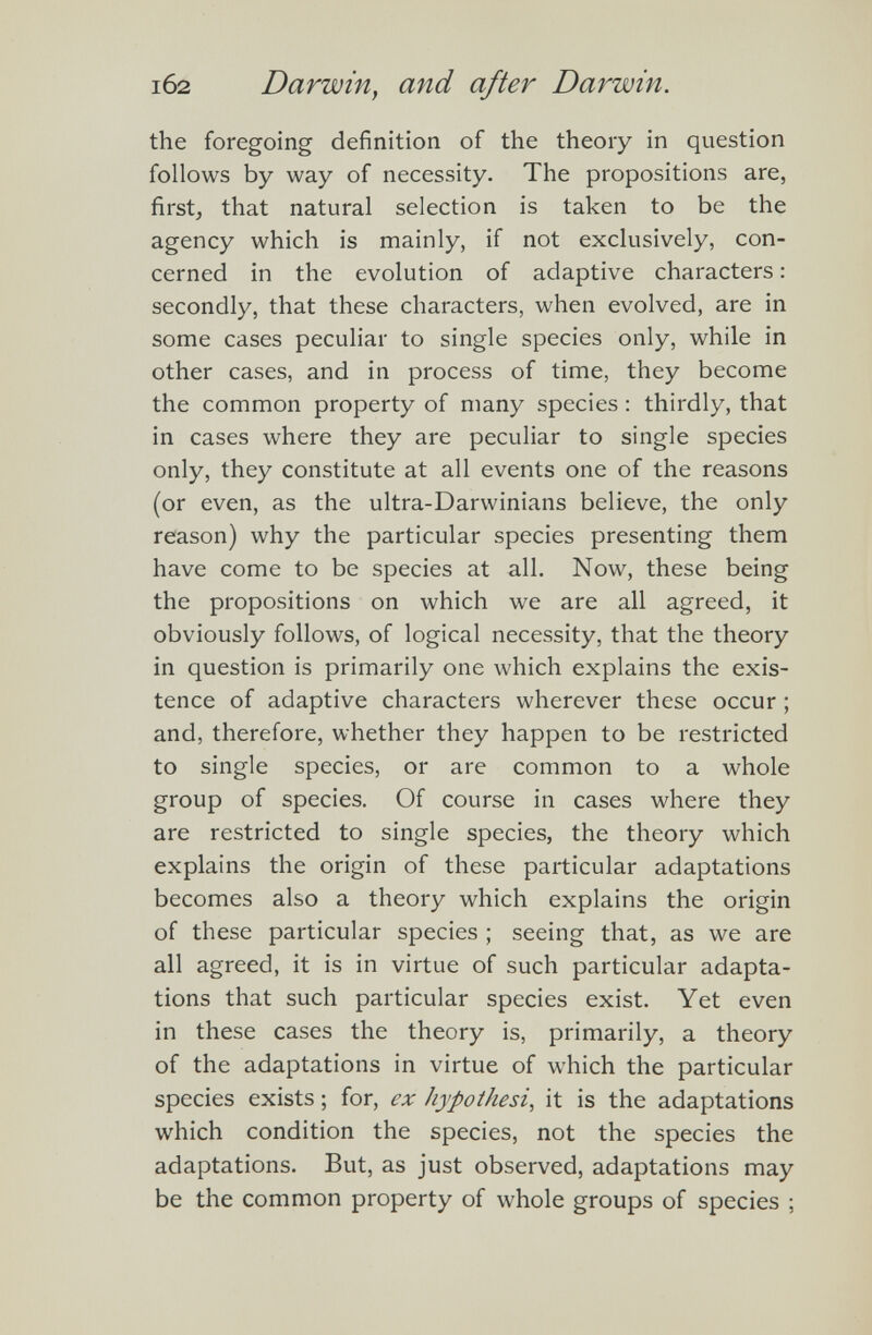 i62 Darwin, and after Darwin . the foregoing définition of the theory in question follows by way of necessity. The propositions are, first, that natural selection is taken to be the agency which is mainly, if not exclusively, con cerned in the evolution of adaptive characters : secondly, that these characters, when evolved, are in some cases peculiar to single species only, while in other cases, and in process of time, they become the common property of many species : thirdly, that in cases where they are peculiar to single species only, they constitute at all events one of the reasons (or even, as the ultra-Darwinians believe, the only reason) why the particular species presenting them have come to be species at all. Now, these being the propositions on which we are all agreed, it obviously follows, of logical necessity, that the theory in question is primarily one which explains the exis tence of adaptive characters wherever these occur ; and, therefore, whether they happen to be restricted to single species, or are common to a whole group of species. Of course in cases where they are restricted to single species, the theory which explains the origin of these particular adaptations becomes also a theory which explains the origin of these particular species ; seeing that, as we are all agreed, it is in virtue of such particular adapta tions that such particular species exist. Yet even in these cases the theory is, primarily, a theory of the adaptations in virtue of which the particular species exists ; for, ex hypothesis it is the adaptations which condition the species, not the species the adaptations. But, as just observed, adaptations may be the common property of whole groups of species ;