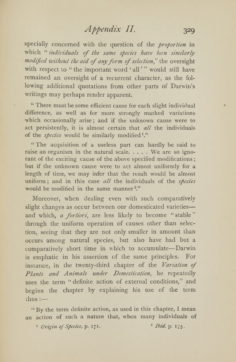 specially concerned with the question of the proportion in which “ individuals of the same species have been similarly modified without the aid of any form of selection” the oversight with respect to “ the important word ‘ all ’ ” would still have remained an oversight of a recurrent character, as the fol lowing additional quotations from other parts of Darwin’s writings may perhaps render apparent. “ There must be some efficient cause for each slight individual difference, as well as for more strongly marked variations which occasionally arise; and if the unknown cause were to act persistently, it is almost certain that all the individuals of the species would be similarly modified 1 .” “ The acquisition of a useless part can hardly be said to raise an organism in the natural scale We are so igno rant of the exciting cause of the above specified modifications ; but if the unknown cause were to act almost uniformly for a length of time, we may infer that the result would be almost uniform; and in this case all the individuals of the species would be modified in the same manner 2 .” Moreover, when dealing even with such comparatively slight changes as occur between our domesticated varieties— and which, a fortiori, are less likely to become “ stable ” through the uniform operation of causes other than selec tion. seeing that they are not only smaller in amount than occurs among natural species, but also have had but a comparatively short time in which to accumulate—Darwin is emphatic in his assertion of the same principles. For instance, in the twenty-third chapter of the Variation of Plants and Animals under Domestication, he repeatedly uses the term “ definite action of external conditions,” and begins the chapter by explaining his use of the term thus :— “By the term definite action, as used in this chapter, I mean an action of such a nature that, when many individuals of