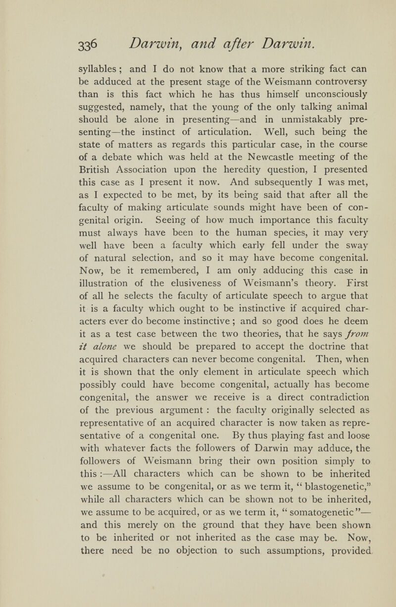 syllables ; and I do not know that a more striking fact can be adduced at the present stage of the Weismann controversy than is this fact which he has thus himself unconsciously suggested, namely, that the young of the only talking animal should be alone in presenting—and in unmistakably pre senting—the instinct of articulation. Well, such being the state of matters as regards this particular case, in the course of a debate which was held at the Newcastle meeting of the British Association upon the heredity question, I presented this case as I present it now. And subsequently I was met, as I expected to be met, by its being said that after all the faculty of making articulate sounds might have been of con genital origin. Seeing of how much importance this faculty must always have been to the human species, it may very well have been a faculty which early fell under the sway of natural selection, and so it may have become congenital. Now, be it remembered, I am only adducing this case in illustration of the elusiveness of Weismann’s theory. First of all he selects the faculty of articulate speech to argue that it is a faculty which ought to be instinctive if acquired char acters ever do become instinctive ; and so good does he deem it as a test case between the two theories, that he says from it alone we should be prepared to accept the doctrine that acquired characters can never become congenital. Then, when it is shown that the only element in articulate speech which possibly could have become congenital, actually has become congenital, the answer we receive is a direct contradiction of the previous argument : the faculty originally selected as representative of an acquired character is now taken as repre sentative of a congenital one. By thus playing fast and loose with whatever facts the followers of Darwin may adduce, the followers of Weismann bring their own position simply to this :—All characters which can be shown to be inherited we assume to be congenital, or as we term it, “ blastogenetic,” while all characters which can be shown not to be inherited, we assume to be acquired, or as we term it, “ somatogenetic ”— and this merely on the ground that they have been shown to be inherited or not inherited as the case may be. Now, there need be no objection to such assumptions, provided