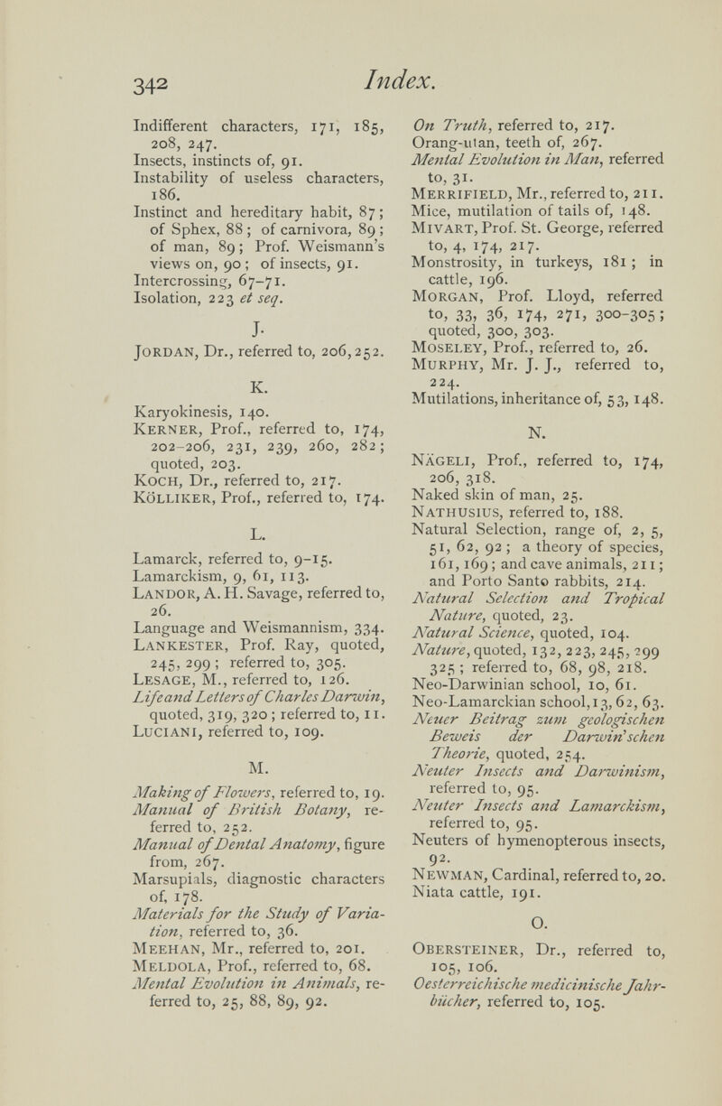 Indifferent characters, 171, 185, 208, 247. Insects, instincts of, 91. Instability of useless characters, 186. Instinct and hereditary habit, 87; of Sphex, 88 ; of carnivora, 89 ; of man, 89; Prof. Weismann’s views on, 90 ; of insects, 91. Intercrossing, 67-71. Isolation, 223 et seq. J- Jordan, Dr., referred to, 206,252. K. Karyokinesis, 140. Kerner, Prof., referred to, 174, 202-206, 231, 239, 260, 282; quoted, 203. Koch, Dr., referred to, 217. Kolliker, Prof., referred to, 174. L. Lamarck, referred to, 9-15. Lamarckism, 9, 61, 113. Landor, A. H. Savage, referred to, 26. Language and Weismannism, 334. Lankester, Prof. Ray, quoted, 245, 299 ; referred to, 305. Lesage, M., referred to, 126. Life and Letters of Charles Darwin, quoted, 319, 320 ; referred to, 11. Luciani, referred to, 109. M. Making of Flowers , referred to, 19. Manual of British Botany, re ferred to, 252. Manual of Dental Anatomy , figure from, 267. Marsupials, diagnostic characters of, 178. Materials for the Study of Varia tion, referred to, 36. Meehan, Mr., referred to, 201. Meldola, Prof., referred to, 68. Mental Evohition in Animals, re ferred to, 25, 88, 89, 92. On Truth, referred to, 217. Orang-utan, teeth of, 267. Menial Evolution in Man, referred to, 31. Merrifield, Mr., referred to, 211. Mice, mutilation of tails of, 148. Mivart, Prof. St. George, referred to, 4, 174, 217. Monstrosity, in turkeys, 181 ; in cattle, 196. Morgan, Prof. Lloyd, referred to, 33, 36, 174, 271, 300-305; quoted, 300, 303. Moseley, Prof., referred to, 26. Murphy, Mr. J. J., referred to, 224. Mutilations, inheritance of, 53,148. N. Nägeli, Prof., referred to, 174, 206, 318. Naked skin of man, 25. Nathusius, referred to, 188. Natural Selection, range of, 2, 5, 51, 62, 92 ; a theory of species, 161,169; and cave animals, 211; and Porto Santo rabbits, 214. Natural Selection and Tropical Nature, quoted, 23. Natural Science, quoted, 104. Nature, quoted, 132, 223, 245, 299 325 ; referred to, 68, 98, 218. Neo-Darwinian school, 10, 61. Neo-Lamarckian school,13,62, 63. Neuer Beitrag zum geologischen Beweis der Darwin' sehen Theorie, quoted, 254. Neuter Lnsects and Darwinism, referred to, 95. Neuter Lnsects and Lamarckism, referred to, 95. Neuters of hymenopterous insects, 92. Newman, Cardinal, referred to, 20. Niata cattle, 191. O. Obersteiner, Dr., referred to, 105, 106. Oesterreichische medicinische Jahr bücher, referred to, 105.