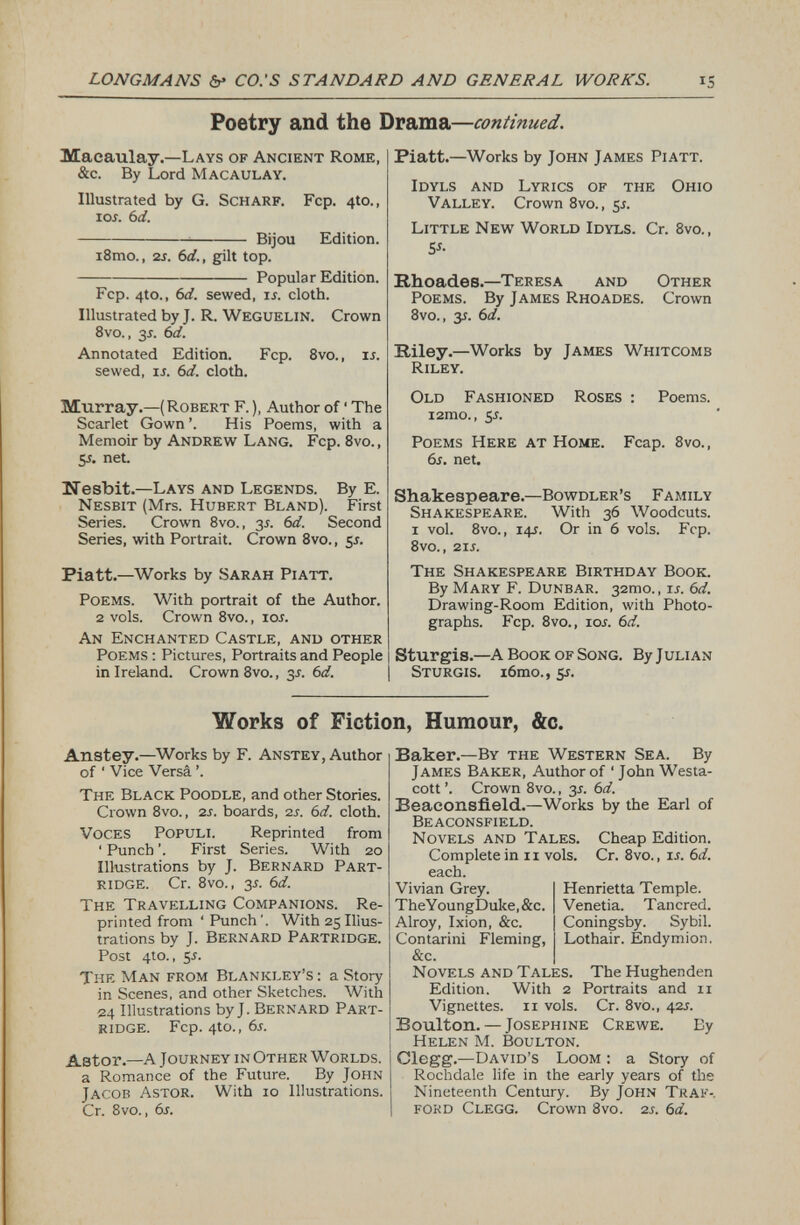 Poetry and the Drama— continued. Macaulay. —Lays of Ancient Rome, &c. By Lord Macaulay. Illustrated by G. Scharf. Fcp. 4to., 1 or. 6 d. Bijou Edition. i8mo., 2 s. 6d., gilt top. Popular Edition. Fcp. 4to., 6 d. sewed, is. cloth. Illustrated by J. R. Weguelin. Crown 8vo., y. 6 d. Annotated Edition. Fcp. 8vo., is. sewed, ir. 6 d. cloth. Murray.— (Robert F.), Author of ‘ The Scarlet Gown ’. His Poems, with a Memoir by Andrew Lang. Fcp. 8vo., 5 s. net. Nesbit. —Lays and Legends. By E. Nesbit (Mrs. Hubert Bland). First Series. Crown 8vo., 3 s. 6d. Second Series, with Portrait. Crown 8vo., 51. Piatt. —Works by Sarah Piatt. Poems. With portrait of the Author. 2 vols. Crown 8vo., io.r. An Enchanted Castle, and other Poems : Pictures, Portraits and People in Ireland. Crown 8vo., 31. 6 d. Piatt. —Works by John James Piatt. Idyls and Lyrics of the Ohio Valley. Crown 8vo., 5*. Little New World Idyls. Cr. 8vo., 5 *- Rhoades. —Teresa and Other Poems. By James Rhoades. Crown 8vo., y. 6 d. Riley. —Works by James Whitcomb Riley. Old Fashioned Roses : Poems. i2mo., y. Poems Here at Home. Fcap. 8vo., 6s. net. Shakespeare. —Bowdler’s Family Shakespeare. With 36 Woodcuts. 1 vol. 8vo., 14L Or in 6 vols. Fcp. 8vo., 21 s. The Shakespeare Birthday Book. By Mary F. Dunbar. 32010., is. 6d. Drawing-Room Edition, with Photo graphs. Fcp. 8vo., 10s. 6d. Sturgis. —A Book of Song. By Julian Sturgis. i6mo.,5r. Works of Fiction, Humour, &c. Anstey. —Works by F. Anstey, Author of ' Vice Versi ’. The Black Poodle, and other Stories. Crown 8vo., 2 s. boards, 2 s. 6d. cloth. Voces Populi. Reprinted from ‘ Punch ’. First Series. With 20 Illustrations by J. Bernard Part ridge. Cr. 8vo., 3-f. 6 d. The Travelling Companions. Re printed from ‘ Punch’. With 25 Illus trations by J. Bernard Partridge. Post 4to., 55. The Man from Blankley’s : a Story in Scenes, and other Sketches. With 24 Illustrations by J. Bernard Part ridge. Fcp. 4to.,6r. Astor.—A Journey in Other Worlds. a Romance of the Future. By John Jacob Astor. With 10 Illustrations. Cr. 8vo., 6s. Baker. —By the Western Sea. By James Baker, Author of ‘ John Westa- cott ’. Crown 8vo., y. 6d. Beaconsfield. — Works by the Earl of Beaconsfield. Novels and Tales. Cheap Edition. Complete inn vois. Cr. 8vo. , is. 6 d. each. Henrietta Temple. Venetia. Tancred. Coningsby. Sybil. Lothair. Endymion. Vivian Grey. TheYoungDuke,&c. Alroy, Ixion, &c. Contarini Fleming, &c. Novels and Tales. The Hughenden Edition. With 2 Portraits and 11 Vignettes. 11 vols. Cr. 8vo., 42 s. Boulton. — Josephine Crewe. By Helen M. Boulton. Clegg. —David’s Loom : a Story of Rochdale life in the early years of the Nineteenth Century. By John Traf-. ford Clegg. Crown 8vo. 2 s. 6a.