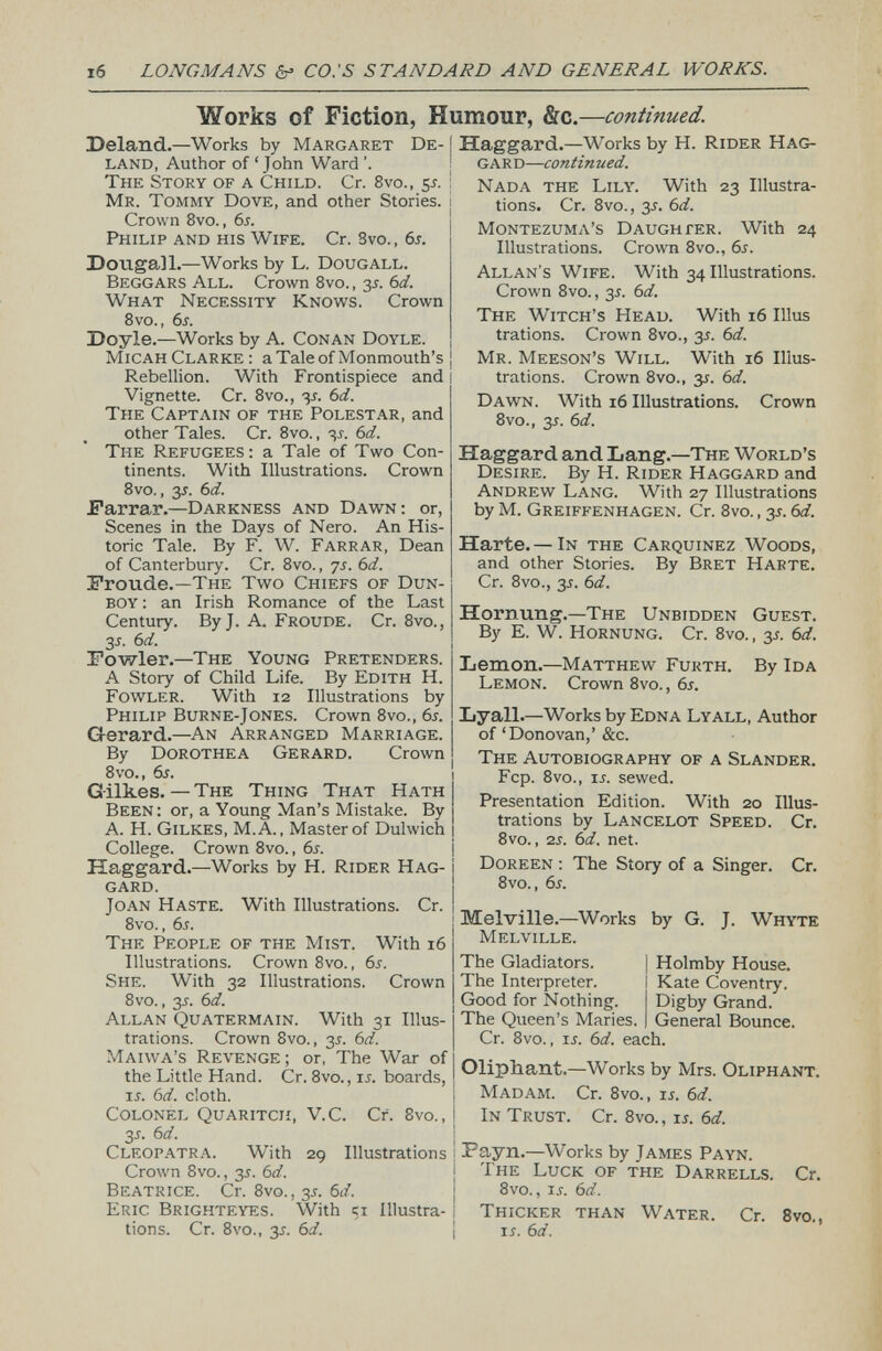 Works of Fiction, Humour, &c.— continued. Deland. —Works by Margaret De- I land, Author of ‘John Ward The Story of a Child. Cr. 8vo., 55. ! Mr. Tommy Dove, and other Stories. Crown 8vo., 65. Philip and his Wife. Cr. 3 vo., 6s. Dougall. —Works by L. Dougall. Beggars All. Crown 8vo., 35. 6 d. What Necessity Knows. Crown 8vo., 6s. Doyle. —Works by A. Conan Doyle. Micah Clarke: a Tale of Monmouth’s Rebellion. With Frontispiece and 1 Vignette. Cr. 8vo., 35. 6 d. The Captain of the Polestar, and other Tales. Cr. 8vo., 35. 6 d. The Refugees : a Tale of Two Con tinents. With Illustrations. Crown 8vo., 35. 6d. Farrar. — Darkness and Dawn: or, Scenes in the Days of Nero. An His toric Tale. By F. W. Farrar, Dean of Canterbury. Cr. 8vo., 75. 6d. Froude.— The Two Chiefs of Dun- boy : an Irish Romance of the Last Century. ByJ. A. Froude. Cr. 8vo., 3 s. 6d. Fowler. —The Young Pretenders. A Story of Child Life. By Edith H. Fowler. With 12 Illustrations by Philip Burne-Jones. Crown 8vo., 6s. Gerard. —An Arranged Marriage. By Dorothea Gerard. Crown 8vo., 6s. Gilkes. — The Thing That Hath Been: or, a Young Man’s Mistake. By A. H. Gilkes, M. A. , Master of Dulwich College. Crown 8vo., 6s. Haggard. —Works by H. Rider Hag gard. Joan Haste. With Illustrations. Cr. 8vo., 6 s . The People of the Mist. With 16 Illustrations. Crown 8vo., 65. She. With 32 Illustrations. Crown 8vo., 35. 6 d. Allan Quatermain. With 31 Illus trations. Crown 8vo., 35. 6 d. Maiwa’s Revenge; or, The War of the Little Hand. Cr. 8 vo., 15. boards, ir. 6 d. doth. Colonel Quaritch, V.C. Cr. 8vo., 35. 6 d. Cleopatra. With 29 Illustrations j Crown 8vo., 35. 6d. Beatrice. Cr. 8vo., 35. 6 d. Eric Brighteyes. With 31 Illustra- ! tions. Cr. 8vo., 35. 6 d. Haggard. —Works by H. Rider Hag gard — continued. Nada the Lily. With 23 Illustra tions. Cr. 8vo., 35. 6 d. Montezuma’s Daughter. With 24 Illustrations. Crown 8vo., 6s. Allan’s Wife. With 34 Illustrations. Crown 8vo., 35. 6 d. The Witch’s Head. With 16 Illus trations. Crown 8vo., 35. 6 d. Mr. Meeson’s Will. With 16 Illus trations. Crown 8vo., 35. 6d. Dawn. With 16 Illustrations. Crown 8vo., 35. 6d. Haggard and Lang. —The World’s Desire. By H. Rider Haggard and Andrew Lang. With 27 Illustrations by M. Greiffenhagen. Cr. 8vo., 35. 6d. Harte. — In the Carquinez Woods, and other Stories. By Bret Harte. Cr. 8vo., 35. 6 d. Hornung. —The Unbidden Guest. By E. W. Hornung. Cr. 8vo., 35. 6 d. Lemon. —Matthew Furth. By Ida Lemon. Crown 8vo., 6s. Lyall. — Works by Edna Lyall, Author of ‘Donovan,’ &c. The Autobiography of a Slander. Fcp. 8vo., 15. sewed. Presentation Edition. With 20 Illus trations by Lancelot Speed. Cr. 8vo. , 25. 61 i. net. Doreen : The Story of a Singer. Cr. 8vo., 65. Melville.—Works by G. J. Whyte Melville. The Gladiators. | Holmby House. The Interpreter. I Kate Coventry. Good for Nothing. Digby Grand. The Queen’s Maries. J General Bounce. Cr. 8vo., 15. 6 d. each. Oliphant. —Works by Mrs. Oliphant. Madam. Cr. 8 vo., 15. 6d. In Trust. Cr. 8 vo., 15. 6 d. Payn. — Works by James Payn. The Luck of the Darrells. Cr. 8vo. , 15. 6 d. Thicker than Water. Cr. 8 vo , 15. 6d.