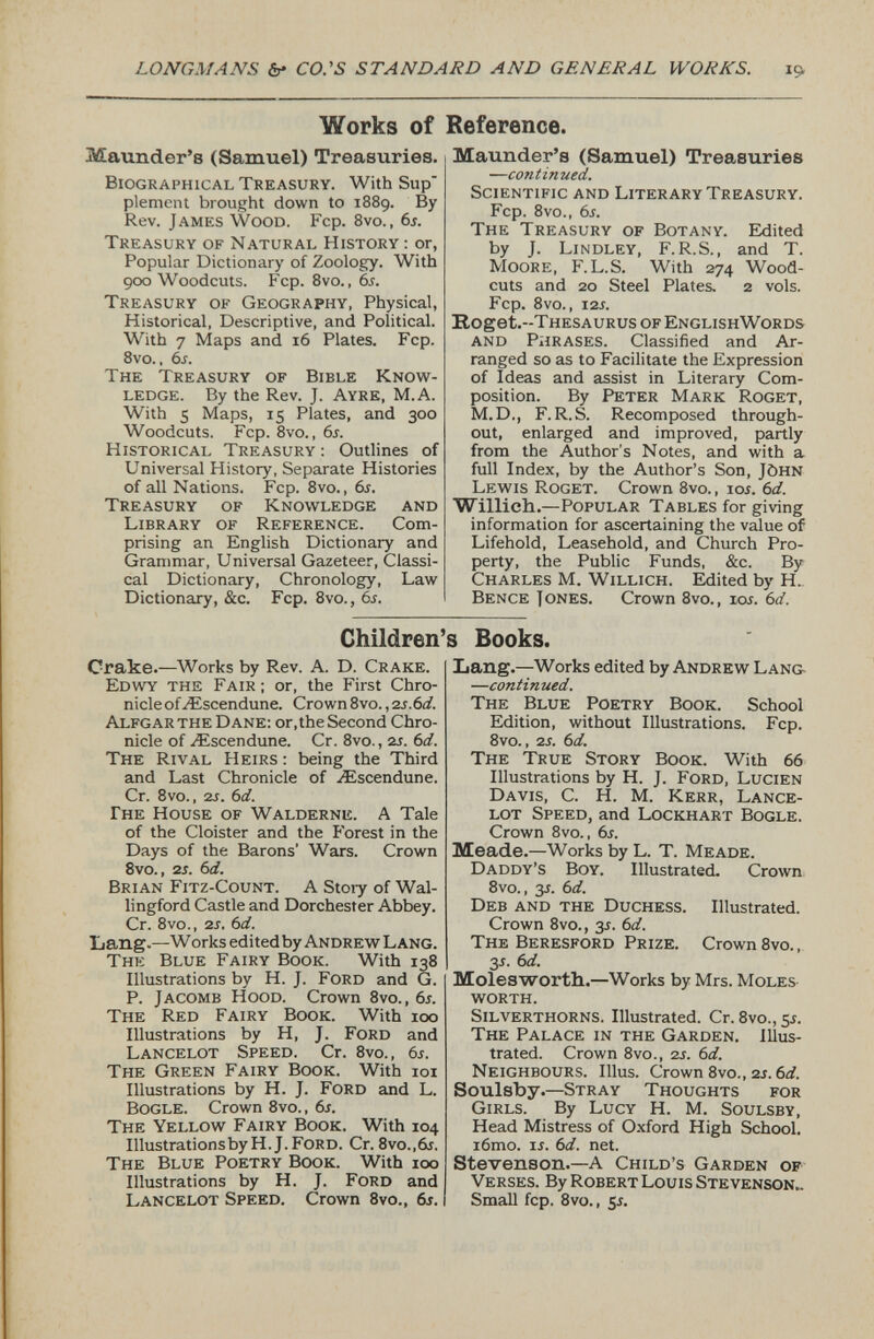 Works of Reference. Maunder’s (Samuel) Treasuries. Biographical Treasury. With Sup' plement brought down to 1889. By Rev. James Wood. Fcp. 8vo., 6s. Treasury of Natural History : or, Popular Dictionary of Zoology. With 900 Woodcuts. Fcp. 8vo., 6s. Treasury of Geography, Physical, Historical, Descriptive, and Political. With 7 Maps and 16 Plates. Fcp. 8vo., 6s. The Treasury of Bible Know ledge. By the Rev. J. Ayre, M.A. With 5 Maps, 15 Plates, and 300 Woodcuts. Fcp. 8vo., 6s. Historical Treasury : Outlines of Universal History, Separate Histories of all Nations. Fcp. 8vo., 6s. Treasury of Knowledge and Library of Reference. Com prising an English Dictionary and Grammar, Universal Gazeteer, Classi cal Dictionary, Chronology, Law Dictionary, &c. Fcp. 8vo., 6s. Maunder’s (Samuel) Treasuries — continued. Scientific and Literary Treasury. Fcp. 8vo., 6s. The Treasury of Botany. Edited by J. Lindley, F.R.S., and T. Moore, F. L.S. With 274 Wood- cuts and 20 Steel Plates. 2 vols. Fcp. 8vo., 12 s. Itoget.-THESAURUs of EnglishWords and Phrases. Classified and Ar ranged so as to Facilitate the Expression of Ideas and assist in Literary Com position. By Peter Mark Roget, M.D., F. R.S. Recomposed through out, enlarged and improved, partly from the Author's Notes, and with a full Index, by the Author’s Son, J&hn Lewis Roget. Crown 8vo., ior. 6 d. Willich. — Popular Tables for giving information for ascertaining the value of Lifehold, Leasehold, and Church Pro perty, the Public Funds, &c. By Charles M. Willich. Edited by H.. Bence J ones. Crown 8vo., ior. 6d. Children’s Books. Crake. —Works by Rev. A. D. Crake. Edwy the Fair ; or, the First Chro nicle ofzEscendune. Crown 8vo., zs.6d. Alfgar the Dane: or,the Second Chro nicle of ZEscendune. Cr. 8vo., 2r. 6d. The Rival Heirs : being the Third and Last Chronicle of Aiscendune. Cr. 8vo., 2 s. 6 d. The House of Walderne. A Tale of the Cloister and the Forest in the Days of the Barons’ Wars. Crown 8vo., 2 s. 6d. Brian Fitz-Count. A Stoiy of Wal lingford Castle and Dorchester Abbey. Cr. 8vo., 2 s. 6d. Lang. —Works editedby Andrew Lang. The Blue Fairy Book. With 138 Illustrations by H. J. Ford and G. P. Jacomb Hood. Crown 8vo., 6s. The Red Fairy Book. With 100 Illustrations by H, J. Ford and Lancelot Speed. Cr. 8vo., 6s. The Green Fairy Book. With 101 Illustrations by H. J. Ford and L. Bogle. Crown 8vo., 6s. The Yellow Fairy Book. With 104 IllustrationsbyH.J.FoRD. Cr. 8vo.,6r. The Blue Poetry Book. With 100 Illustrations by H. J. Ford and Lancelot Speed. Crown 8vo., 6 s. Lang. —Works edited by Andrew Lang- — continued. The Blue Poetry Book. School Edition, without Illustrations. Fcp. 8vo., 2 s. 6d. The True Story Book. With 66 Illustrations by H. J. Ford, Lucien Davis, C. H. M. Kerr, Lance lot Speed, and Lockhart Bogle. Crown 8vo., 6s. Meade. —Works by L. T. Meade. Daddy’s Boy. Illustrated. Crown 8vo., 3 s. 6d. Deb and the Duchess. Illustrated. Crown 8vo., 3J. 6 d. The Beresford Prize. Crown 8vo., 3 *. 6 d. Molesworth.. —Works by Mrs. Moles worth. Silverthorns. Illustrated. Cr. 8vo., sr. The Palace in the Garden. Illus trated. Crown 8vo., 2 s. 6d. Neighbours. Illus. Crown 8vo., 2s. 6d. Soulsby.— Stray Thoughts for Girls. By Lucy H. M. Soulsby, Head Mistress of Oxford High School. i6mo. is. 6d. net. Stevenson.— A Child’s Garden of Verses. By Robert Louis Stevenson.. Small fcp. 8vo. , $s.