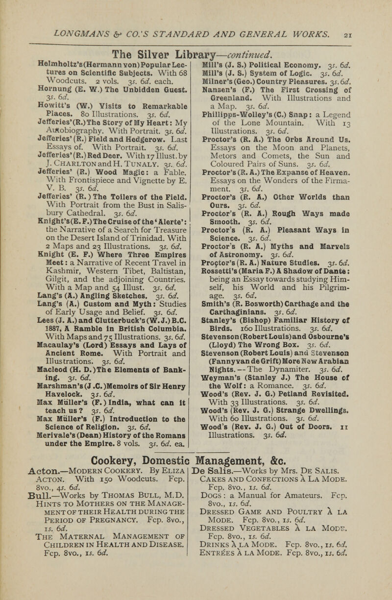 HeImholtz’s(Hermann von) Popular Lec tures on Scientific Subjects. With 68 Woodcuts. 2 vols. y- 6d. each. Hornung (E. W.) The Unbidden Guest. 3-f. 6 d. Howitt’s (W.) Visits to Remarkable Places. 8o Illustrations. 31. 6 d. Jefferies’(R.)The Story of My Heart: My Autobiography. With Portrait. 3-f. 6 d. Jefferies’ (R.) Field and Hedgerow. Last Essays of. With Portrait. y. 6 d. Jefferies’ (R.) Red Deer. With 17 Illust. by J. Charlton and H. Tunaly. 35. 6 d. Jefferies’ (R.) Wood Magic: a Fable. With Frontispiece and Vignette by E. V. B. y. 6 d. Jefferies’ (R.) The Toilers of the Field. With Portrait from the Bust in Salis bury Cathedral. 3J. 6 d. Knight’s(E. F.) The Cruise of the ‘ Alerte’: the Narrative of a Search for Treasure on the Desert Island of Trinidad. With 2 Maps and 23 Illustrations, jr. 6 d. Knight (E. F.) Where Three Empires Meet: a Narrative of Recent Travel in Kashmir, Western Tibet, Baltistan, Gilgit, and the adjoining Countries. With a Map and 54 Illust. 35. 6 d. Lang’s (A.) Angling Sketches. y. 6d. Lang’s (A.) Custom and Myth: Studies of Early Usage and Belief. 3 s. 6d. Lees (J. A.) and Clutterbuck’s (W. J.) B.C. 1887 , A Ramble in British Columbia. With Maps and 75 Illustrations. 3 s. 6 d. Macaulay’s (Lord) Essays and Lays of Ancient Rome. With Portrait and Illustrations. 3 s. 6 d. Macleod (H. D.)The Elements of Bank ing. y. 6 d. Marshman’s (J .C. )Memoirs of Sir Henry Havelock. 3.5. 6 d. Max Muller’s (F.) India, what can it teach us 7 y. 6 d. Max Muller’s (F.) Introduction to the Science of Religion, y. 6 d. Meri Yale’s (Dean) History of the Romans under the Empire. 8 vols. y. 6 d. ea. The Silver Library — continued. Mill’s (J. S.) Political Economy. 3J. 6 d. Mill’s (J. S.) System of Logic. y. 6d. Milner’s (Geo.) Country Pleasures. 3.5.6 d. Hansen’s (F.) The First Crossing of Greenland. With Illustrations and a Map. 35. 6 d. Phillipps-Wolley’s (C.) Snap : a Legend of the Lone Mountain. With 13 Illustrations. 35. 6 d. Proctor’s (R. A.) The Orbs Around Us. Essays on the Moon and Planets, Metors and Comets, the Sun and Coloured Pairs of Suns. y. 6 d. Proctor’s (R. A.) The Expanse of HeaYen. Essays on the Wonders of the Firma ment. 35. 6 d. Proctor’s (R. A.) Other Worlds than Ours. 3.L 6 d. Proctor’s (R. A.) Rough Ways made Smooth. 3J. 6 d. Proctor’s (R. A.) Pleasant Ways in Science. 3*. 6 d. Proctor’s (R. A.) Myths and MarYel3 of Astronomy. 3J. 6 d. Prcçtor’s (R. A.) Nature Studies. 35. 6 d. Rossetti’s (Maria F.) A Shadow of Dante : being an Essay towards studying Him self, his World and his Pilgrim age. 35. 6 d. Smith’s (R. Bosworth) Carthage and the Carthaginians, y. 6 d. Stanley’s (Bishop) Familiar History of Birds. 160 Illustrations, y. 6 d. Stevenson (Robert Louis) and Osbourne’s (Lloyd) The Wrong Box. y. 6 d. Stevenson (Robert Louis) and Stevenson (Fanny van de Grift) More New Arabian Nights. — The Dynamiter. 3J. 6 d. Weyman’s (Stanley J.) The House of the Wolf : a Romance, y. 6d. Wood’s (Rev. J. G.) Petland Revisited. With 33 Illustrations. 3*. 6 d. Wood’s (Rev. J. G.) Strange Dwellings. With 60 Illustrations, y. 6 d. Wood’s (Rev. J. G.) Out of Doors. 11 Illustrations. 3.Î. 6 d. Cookery, Domestic Management, &c. Acton. —Modern Cookery. By Eliza Acton. With 150 Woodcuts. Fcp. 8vo., 4 s. 6 d. Bull. —Works by Thomas Bull, M.D. Hints to Mothers on the Manage ment of their Health during the Period of Pregnancy. Fcp. 8vo., is. 6d. The Maternal Management of Children in Health and Disease. Fcp. 8vo., ii. Sd. De Salis. —Works by Mrs. De Salis. Cakes and Confections à La Mode. Fcp. 8vo. , is. 6 d. Dogs : a Manual for Amateurs. Fcp. 8vo., ij. 6 d. Dressed Game and Poultry X la Mode. Fcp. 8vo., is. 6d. Dressed Vegetables X la Mods. Fcp. 8vo., is. 6d. Drinks X la Mode. Fcp. 8vo., is. 6 d. Entrées X la Mode. Fcp. 8vo., is. Cd.