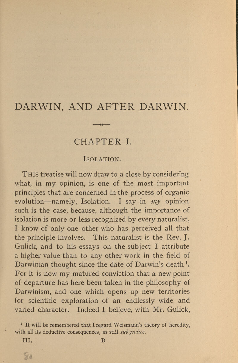 DARWIN, AND AFTER DARWIN. CHAPTER I. Isolation. This treatise will now draw to a close by considering what, in my opinion, is one of the most important principles that are concerned in the process of organic evolution—namely, Isolation. I say in my opinion such is the case, because, although the importance of isolation is more or less recognized by every naturalist, I know of only one other who has perceived all that the principle involves. This naturalist is the Rev. J. Gulick, and to his essays on the subject I attribute a higher value than to any other work in the field of Darwinian thought since the date of Darwin’s death \ For it is now my matured conviction that a new point of departure has here been taken in the philosophy of Darwinism, and one which opens up new territories for scientific exploration of an endlessly wide and varied character. Indeed I believe, with Mr. Gulick, 1 It will be remembered that I regard Weismann’s theory of heredity, with all its deductive consequences, as still sud judice. III. B