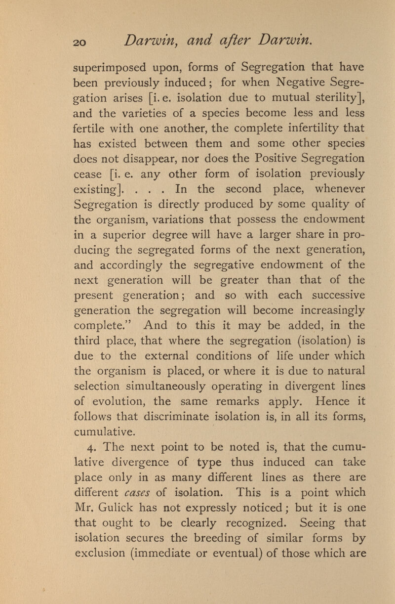 superimposed upon, forms of Segregation that have been previously induced; for when Negative Segre gation arises [i.e. isolation due to mutual sterility], and the varieties of a species become less and less fertile with one another, the complete infertility that has existed between them and some other species does not disappear, nor does the Positive Segregation cease [i. e. any other form of isolation previously existing]. ... In the second place, whenever Segregation is directly produced by some quality of the organism, variations that possess the endowment in a superior degree will have a larger share in pro ducing the segregated forms of the next generation, and accordingly the segregative endowment of the next generation will be greater than that of the present generation; and so with each successive generation the segregation will become increasingly complete.” And to this it may be added, in the third place, that where the segregation (isolation) is due to the external conditions of life under which the organism is placed, or where it is due to natural selection simultaneously operating in divergent lines of evolution, the same remarks apply. Hence it follows that discriminate isolation is, in all its forms, cumulative. 4. The next point to be noted is, that the cumu lative divergence of type thus induced can take place only in as many different lines as there are different cases of isolation. This is a point which Mr. Gulick has not expressly noticed; but it is one that ought to be clearly recognized. Seeing that isolation secures the breeding of similar forms by exclusion (immediate or eventual) of those which are