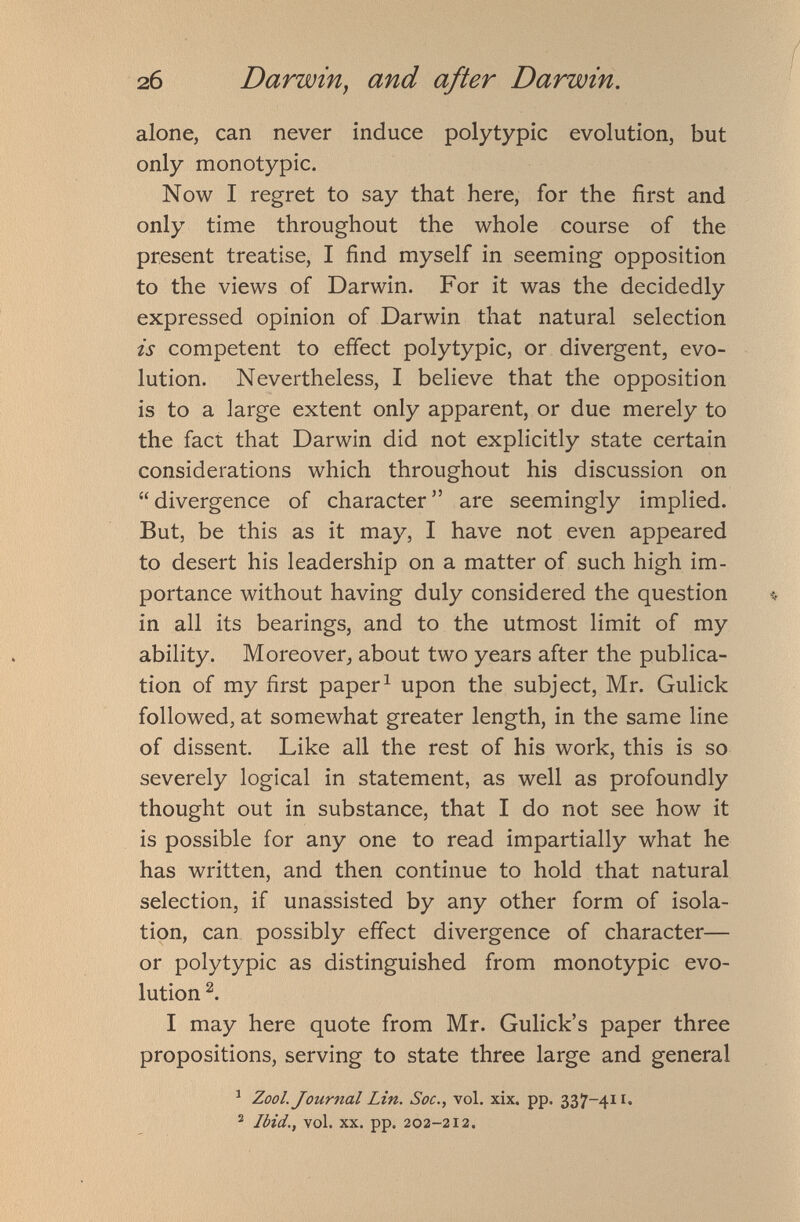 alone, can never induce polytypic evolution, but only monotypic. Now I regret to say that here, for the first and only time throughout the whole course of the present treatise, I find myself in seeming opposition to the views of Darwin. For it was the decidedly expressed opinion of Darwin that natural selection is competent to effect polytypic, or divergent, evo lution. Nevertheless, I believe that the opposition is to a large extent only apparent, or due merely to the fact that Darwin did not explicitly state certain considerations which throughout his discussion on “divergence of character” are seemingly implied. But, be this as it may, I have not even appeared to desert his leadership on a matter of such high im portance without having duly considered the question in all its bearings, and to the utmost limit of my ability. Moreover, about two years after the publica tion of my first paper 1 upon the subject, Mr. Gulick followed, at somewhat greater length, in the same line of dissent. Like all the rest of his work, this is so severely logical in statement, as well as profoundly thought out in substance, that I do not see how it is possible for any one to read impartially what he has written, and then continue to hold that natural selection, if unassisted by any other form of isola tion, can possibly effect divergence of character— or polytypic as distinguished from monotypic evo lution 2 . I may here quote from Mr. Gulick’s paper three propositions, serving to state three large and general 1 Zool. Journal Lin. Soc., vol. xix. pp. 337-411, 2 Ibid., vol. xx. pp. 202-212.