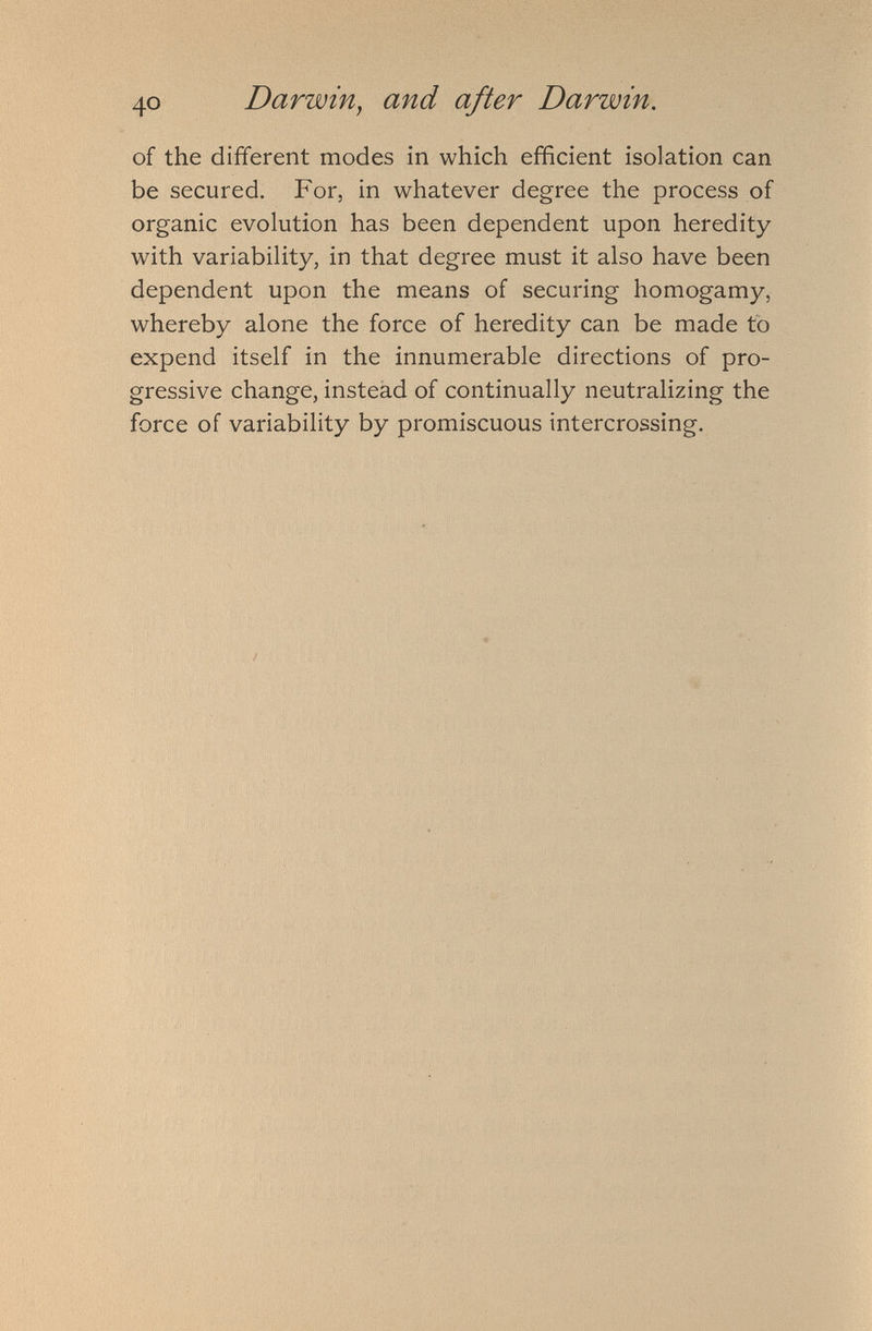 of the different modes in which efficient isolation can be secured. For, in whatever degree the process of organic evolution has been dependent upon heredity with variability, in that degree must it also have been dependent upon the means of securing homogamy, whereby alone the force of heredity can be made to expend itself in the innumerable directions of pro gressive change, instead of continually neutralizing the force of variability by promiscuous intercrossing.