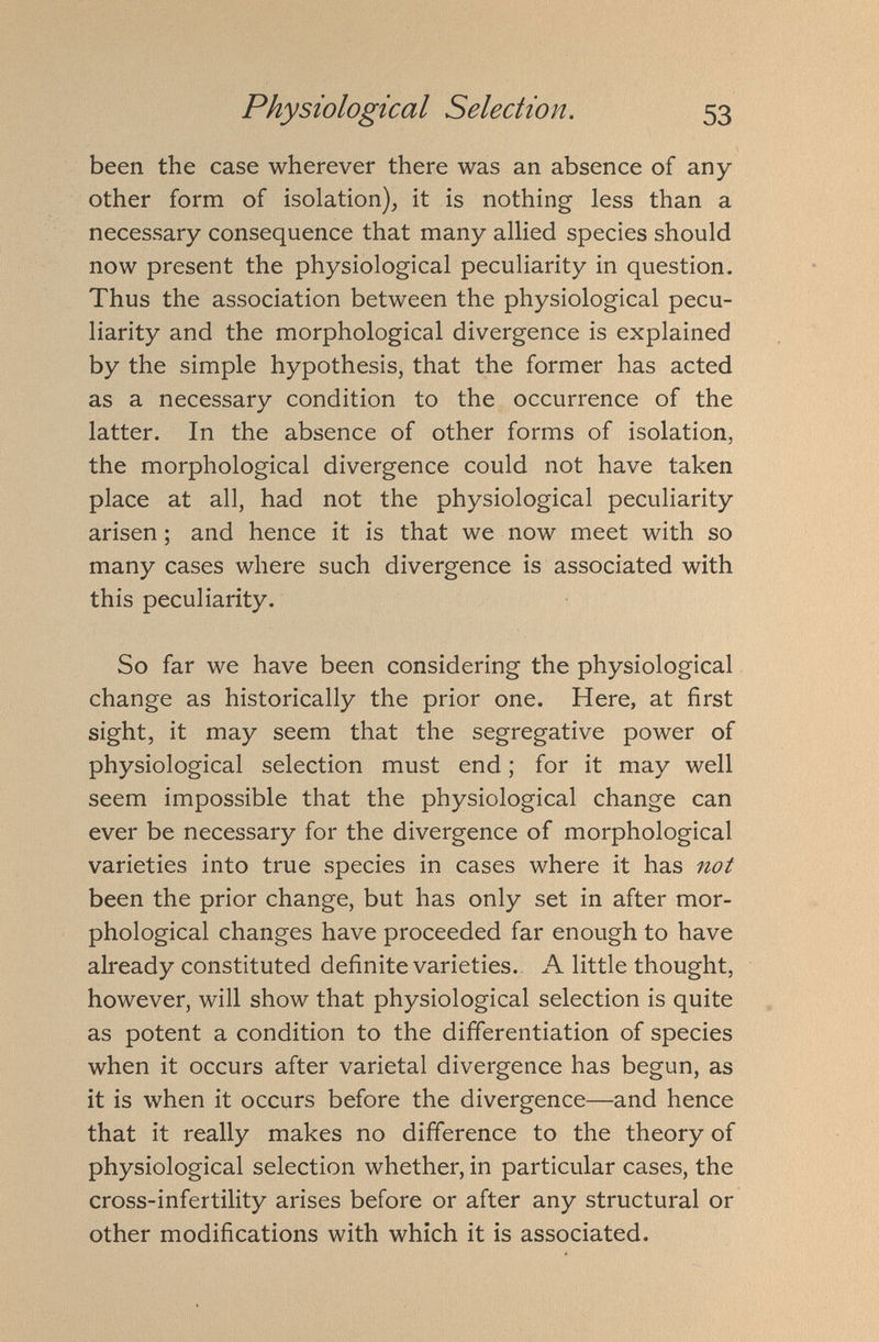 been the case wherever there was an absence of any other form of isolation), it is nothing less than a necessary consequence that many allied species should now present the physiological peculiarity in question. Thus the association between the physiological pecu liarity and the morphological divergence is explained by the simple hypothesis, that the former has acted as a necessary condition to the occurrence of the latter. In the absence of other forms of isolation, the morphological divergence could not have taken place at all, had not the physiological peculiarity arisen; and hence it is that we now meet with so many cases where such divergence is associated with this peculiarity. So far we have been considering the physiological change as historically the prior one. Here, at first sight, it may seem that the segregative power of physiological selection must end; for it may well seem impossible that the physiological change can ever be necessary for the divergence of morphological varieties into true species in cases where it has not been the prior change, but has only set in after mor phological changes have proceeded far enough to have already constituted definite varieties. A little thought, however, will show that physiological selection is quite as potent a condition to the differentiation of species when it occurs after varietal divergence has begun, as it is when it occurs before the divergence—and hence that it really makes no difference to the theory of physiological selection whether, in particular cases, the cross-infertility arises before or after any structural or other modifications with which it is associated.