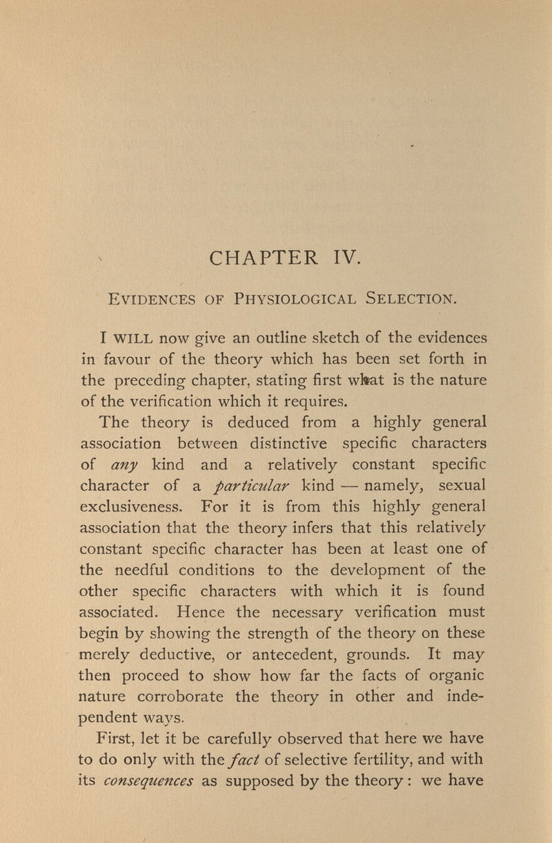 CHAPTER IV. Evidences of Physiological Selection. I WILL now give an outline sketch of the evidences in favour of the theory which has been set forth in the preceding chapter, stating first what is the nature of the verification which it requires. The theory is deduced from a highly general association between distinctive specific characters of any kind and a relatively constant specific character of a particular kind — namely, sexual exclusiveness. For it is from this highly general association that the theory infers that this relatively constant specific character has been at least one of the needful conditions to the development of the other specific characters with which it is found associated. Hence the necessary verification must begin by showing the strength of the theory on these merely deductive, or antecedent, grounds. It may then proceed to show how far the facts of organic nature corroborate the theory in other and inde pendent ways. First, let it be carefully observed that here we have to do only with the fact of selective fertility, and with its consequences as supposed by the theory : we have