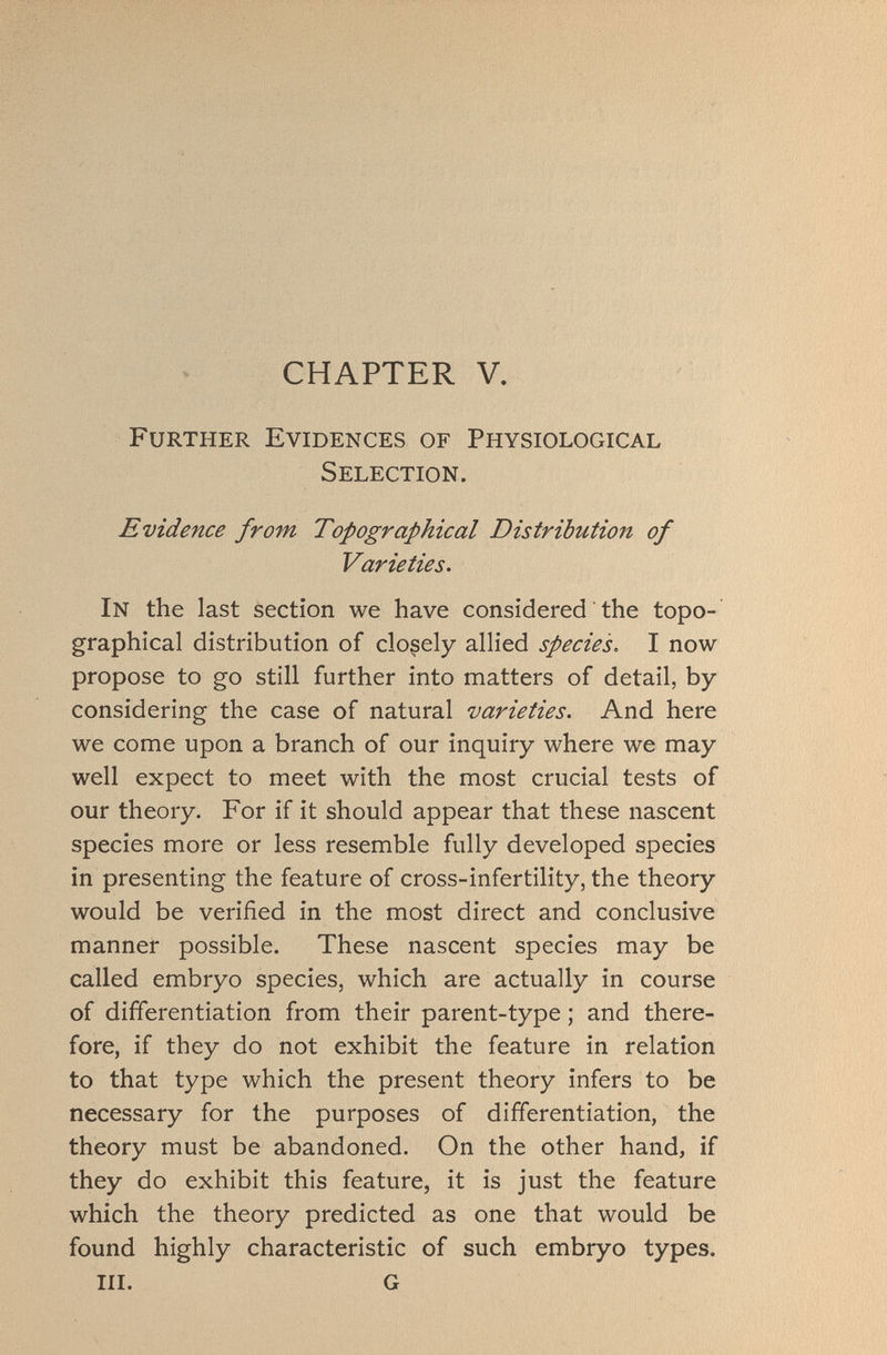 CHAPTER V. Further Evidences of Physiological Selection. Evidence from Topographical Distribution of Varieties. In the last section we have considered the topo graphical distribution of closely allied species. I now propose to go still further into matters of detail, by considering the case of natural varieties. And here we come upon a branch of our inquiry where we may well expect to meet with the most crucial tests of our theory. For if it should appear that these nascent species more or less resemble fully developed species in presenting the feature of cross-infertility, the theory would be verified in the most direct and conclusive manner possible. These nascent species may be called embryo species, which are actually in course of differentiation from their parent-type ; and there fore, if they do not exhibit the feature in relation to that type which the present theory infers to be necessary for the purposes of differentiation, the theory must be abandoned. On the other hand, if they do exhibit this feature, it is just the feature which the theory predicted as one that would be found highly characteristic of such embryo types. III. G