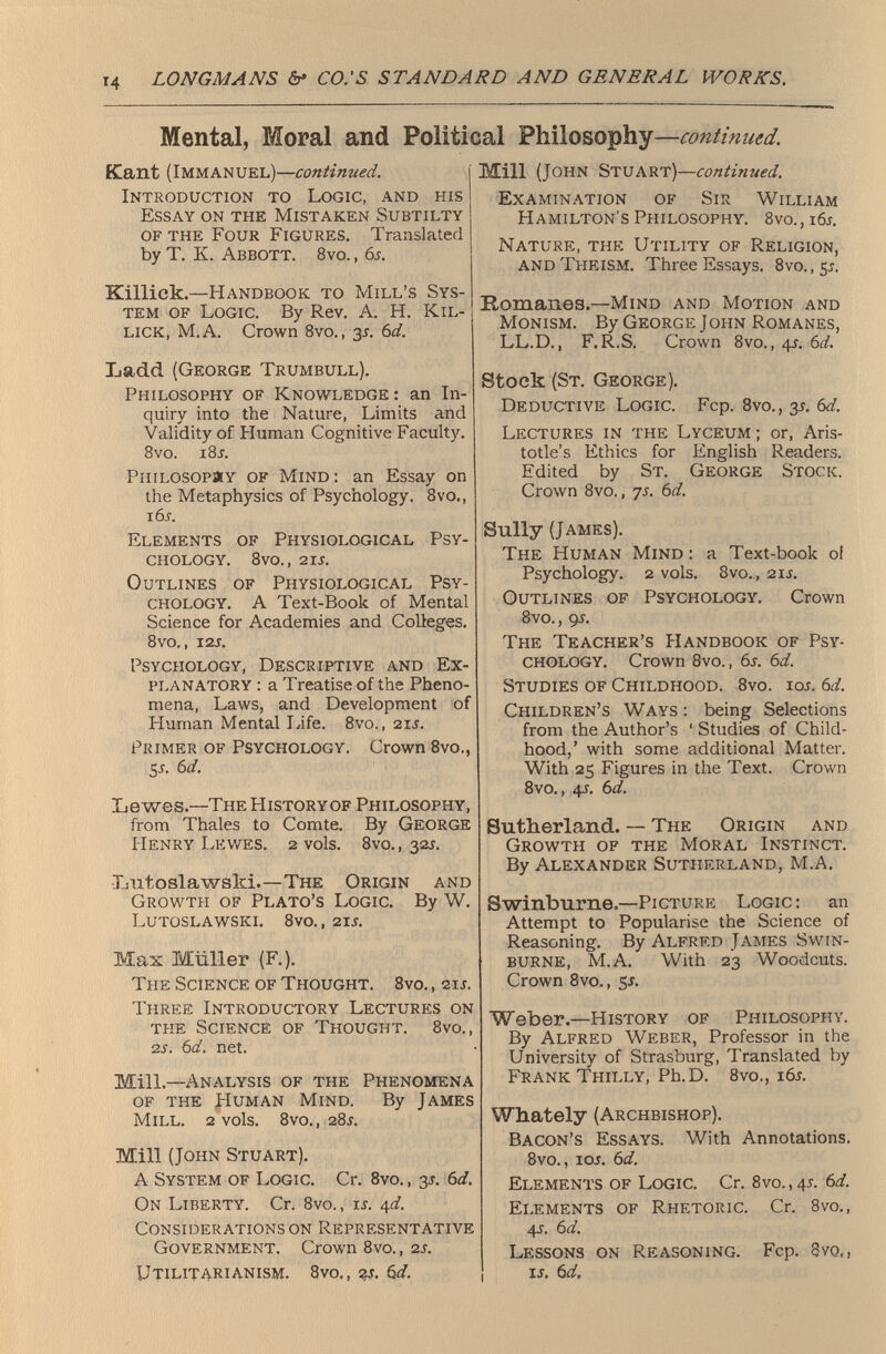 Mental, Moral and Political Philosophy — continued. Kant (Immanuel)— continued . j Introduction to Logic, and his Essay on the Mistaken Subtilty of the Four Figures. Translated by T. K. Abbott. 8vo. , 6 s . Killick.— Handbook to Mill’s Sys tem of Logic. By Rev. A. H. Kil lick, M.A. Crown 8vo., 3-r. 6 d. Ladd (George Trumbull). Philosophy of Knowledge : an In quiry into the Nature, Limits and Validity of Human Cognitive Faculty. 8vo. i8x. Philosopäy of Mind : an Essay on the Metaphysics of Psychology. 8vo., i6x. Elements of Physiological Psy chology. 8vo., 2IX. Outlines of Physiological Psy chology. A Text-Book of Mental Science for Academies and Colleges. 8vO., I2X. Psychology, Descriptive and Ex planatory : a Treatise of the Pheno mena, Laws, and Development of Human Mental Life. 8vo., 2ix. Primer of Psychology. Crown 8vo., 5 s - G/. Le wes. —The History of Philosophy, from Thales to Comte. By George Henry Lewes. 2 vols. 8vo., 321. Lutoslawsld.— The Origin and Growth of Plato’s Logic. By W. LUTOSLAWSKI. 8vO., 2IX. Max Müller (F.). The Science of Thought. 8vo., 2ix. Three Introductory Lectures on the Science of Thought. 8vo., 2 s . 6 d . net. Mill. —Analysis of the Phenomena of the PIuman Mind. By James Mill. 2 vols. 8vo., 281. Mill (John Stuart). A System of Logic. Cr. 8vo., 31. 6 d. On Liberty. Cr. 8vo., ix. qd . Considerations on Representative Government. Crown 8vo., 2x. Utilitarianism. 8vo., гх. 6</. Mill (John Stuart)— continued. Examination of Sir William Hamilton's Philosophy. 8vo., i6x. Nature, the Utility of Religion, and Theism. Three Essays. 8vo.,5i. Romanes. —Mind and Motion and Monism. By George John Romanes, LL.D., F.R.S. Crown 8vo., 4X. 6 d . Stock (St. George). Deductive Logic. Fcp. 8vo., 3X. 6 d . Lectures in the Lyceum ; or, Aris totle’s Ethics for English Readers. Edited by St. George Stock. Crown 8vo., 7X. 6 d. Sully (James). The Human Mind : a Text-book of Psychology. 2 vols. 8vo., 2ix. Outlines of Psychology. Crown 8vo., 9X. The Teacher’s Handbook of Psy chology. Crown 8vo., 6x. 6 d . Studies of Childhood. 8vo. iox. 6 d . Children’s Ways : being Selections from the Author’s ‘ Studies of Child hood,’ with some additional Matter. With 25 Figures in the Text. Crown 8vo., 4x. 6 d. Sutherland. — The Origin and Growth of the Moral Instinct. By Alexander Sutherland, M.A. Swinburne. —Picture Logic: an Attempt to Popularise the Science of Reasoning. By Alfred James Swin burne, M.A. With 23 Woodcuts. Crown 8vo., 5x. Weber.— History of Philosophy. By Alfred Weber, Professor in the University of Strasburg, Translated by Frank Thilly, Ph.D. 8vo., i6x. Whately (Archbishop). Bacon’s Essays. With Annotations. 8vo., iox. 6 d. Elements of Logic. Cr. 8vo., 4X. 6 d. Elements of Rhetoric. Cr. 8vo., 4X. 6 d . Lessons on Reasoning. Fcp. 8 yq,, ix. 6 d.