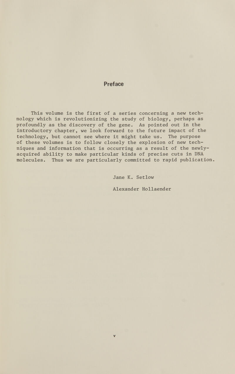 Preface This volume is the first of a series concerning a new tech nology which is revolutionizing the study of biology, perhaps as profoundly as the discovery of the gene. As pointed out in the introductory chapter, we look forward to the future impact of the technology, but cannot see where it might take us. The purpose of these volumes is to follow closely the explosion of new tech niques and information that is occurring as a result of the newly- acquired ability to make particular kinds of precise cuts in DNA molecules. Thus we are particularly committed to rapid publication. Jane K. Setlow Alexander Hollaender