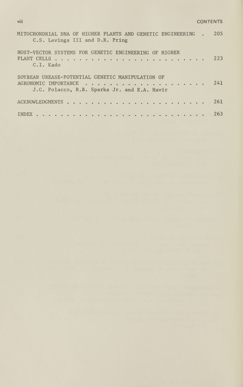 viü CONTENTS MITOCHONDRIAL DNA OF HIGHER PLANTS AND GENETIC ENGINEERING . 205 C.S. Levings III and D.R. Pring HOST-VECTOR SYSTEMS FOR GENETIC ENGINEERING OF HIGHER PLANT CELLS 223 C.I. Kado SOYBEAN UREASE-POTENTIAL GENETIC MANIPULATION OF AGRONOMIC IMPORTANCE 241 J.C. Polacco, R.B. Sparks Jr. and E.A. Havir ACKNOWLEDGMENTS 261 INDEX 263
