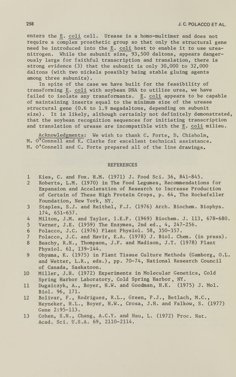 enters the Eh coli cell. Urease is a homo-mu1timer and does not require a complex prosthetic group so that only the structural gene need be introduced into the Eh coli host to enable it to use urea- nitrogen. While the subunit size, 93,500 daltons, appears danger ously large for faithful transcription and translation, there is strong evidence (3) that the subunit is only 30,000 to 32,000 daltons (with two nickels possibly being stable gluing agents among three subunits). In spite of the case we have built for the feasibility of transforming Eh coli with soybean DNA to utilize urea, we have failed to isolate any transformants. Eh coli appears to be capable of maintaining inserts equal to the minimum size of the urease structural gene (0.6 to 1.9 megadaltons, depending on subunit size). It is likely, although certainly not definitely demonstrated, that the soybean recognition sequences for initiating transcription and translation of urease are incompatible with the Eh coli milieu. Acknowledgments : We wish to thank C. Forte, D. Chisholm, M. O'Connell and K. Clarke for excellent technical assistance. M. O'Connell and C. Forte prepared all of the line drawings. REFERENCES 1 Kies, C. and Fox. H.M. (1971) J. Food Sci. 36, 841-845. 2 Roberts, L.M. (1970) in The Food Legumes, Recommendations for Expansion and Acceleration of Research to Increase Production of Certain of These High Protein Crops, p. 64, The Rockefeller Foundation, New York, NY. 3 Staples, S.J. and Reithel, F.J. (1976) Arch. Biochem. Biophys. 174, 651-657. 4 Milton, J.M. and Taylor, I.E.P. (1969) Biochem. J. 113, 678-680. 5 Varner, J.E. (1959) The Enzymes, 2nd ed., 4, 247-256. 6 Polacco, J.C. (1976) Plant Physiol. 58, 350-357. 7 Polacco, J.C. and Havir, E.A. (1978) J. Biol. Chem. (in press). 8 Beachy, R.N., Thompson, J.F. and Madison, J.T. (1978) Plant Physiol. 61, 139-144. 9 Ohyama, K. (1975) in Plant Tissue Culture Methods (Gamborg, O.L. and Wetter, L.R., eds.), pp. 70-74, National Research Council of Canada, Saskatoon. 10 Miller, J.H. (1972) Experiments in Molecular Genetics, Cold Spring Harbor Laboratory, Cold Spring Harbor, NY. 11 Dugaiczyk, A., Boyer, H.W. and Goodman, H.K. (1975) J. Mol. Biol. 96, 171. 12 Bolivar, F., Rodriguez, R.L., Green, P.J., Betlach, M.C., Heyneker, H.L., Boyer, H.W., Crosa, J.H. and Falkow, S. (1977) Gene 2:95-113. 13 Cohen, S.N., Chang, A.C.Y. and Hsu, L. (1972) Proc. Nat. Acad. Sci. U.S.A. 69, 2110-2114.