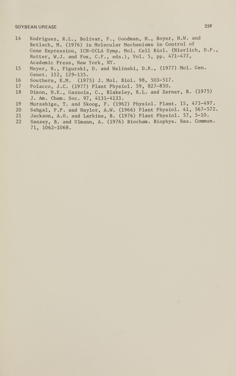 14 Rodriguez, R.L., Bolivar, F., Goodman, H., Boyer, H.W. and Betlach, M. (1976) in Molecular Mechanisms in Control of Gene Expression, ICN-UCLA Symp. Mol. Cell Biol. (Nierlich, D.P. Rutter, W.J. and Fox, C.F., eds.), Vol. 5, pp. 471-477, Academic Press, New York, NY. 15 Meyer, R., Figurski, D. and Helinski, D.R., (1977) Mol. Gen. Genet. 152, 129-135. 16 Southern, E.M. (1975) J. Mol. Biol. 98, 503-517. 17 Polacco, J.C. (1977) Plant Physiol. 59, 827-830. 18 Dixon, N.E., Gazzola, C., Blakeley, R.L. and Zerner, B. (1975) J. Am. Chem. Soc. 97, 4131-4133. 19 Murashige, T. and Skoog, F. (1962) Physiol. Plant. 15, 473-497. 20 Sehgal, P.P. and Naylor, A.W. (1966) Plant Physiol. 41, 567-572 21 Jackson, A.O. and Larkins, B. (1976) Plant Physiol. 57, 5-10. 22 Sanzey, B. and Ulmann, A. (1976) Biochem. Biophys. Res. Commun. 71, 1062-1068.