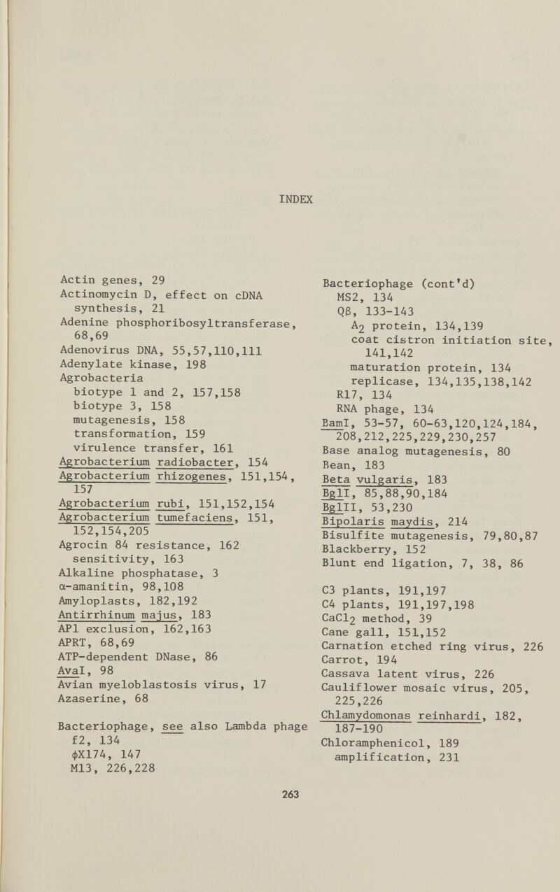 INDEX Actin genes, 29 Actinomycin D, effect on cDNA synthesis, 21 Adenine phosphoribosyltransferase, 68,69 Adenovirus DNA, 55,57,110,111 Adenylate kinase, 198 Agrobacteria biotype 1 and 2, 157,158 biotype 3, 158 mutagenesis, 158 transformation, 159 virulence transfer, 161 Agrobacterium radiobacter , 154 Agrobacterium rhizogenes, 151,154, 157 Agrobacterium rubi , 151,152,154 Agrobacterium tumefaciens , 151, 152,154,205 Agrocin 84 resistance, 162 sensitivity, 163 Alkaline phosphatase, 3 a-amanitin, 98,108 Amyloplasts, 182,192 Antirrhinum majus , 183 API exclusion, 162,163 APRT, 68,69 ATP-dependent DNase, 86 Ava l, 98 Avian myeloblastosis virus, 17 Azaserine, 68 Bacteriophage, see also Lambda phage f2, 134 <J)X174, 147 M13, 226,228 Bacteriophage (cont’d) MS2, 134 Q(3, 133-143 A 2 protein, 134,139 coat cistron initiation site, 141,142 maturation protein, 134 replicase, 134,135,138,142 R17, 134 RNA phage, 134 Bam I, 53-57, 60-63,120,124,184, 208,212,225,229,230,257 Base analog mutagenesis, 80 Bean, 183 Beta vulgaris , 183 Bgll, 85,88,90,184 Bglll, 53,230 Bipolaris maydis , 214 Bisulfite mutagenesis, 79,80,87 Blackberry, 152 Blunt end ligation, 7, 38, 86 C3 plants, 191,197 C4 plants, 191,197,198 CaCl 2 method, 39 Cane gall, 151,152 Carnation etched ring virus, 226 Carrot, 194 Cassava latent virus, 226 Cauliflower mosaic virus, 205, 225,226 Chlamydomonas reinhardi, 182, 187-190 Chloramphenicol, 189 amplification, 231