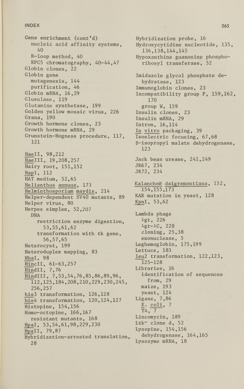 Gene enrichment (cont’d) nucleic acid affinity systems, 40 R-loop method, 40 RPC5 chromatography, 40-44,47 Globin clones, 22 Globin gene mutagenesis, 144 purification, 46 Globin mRNA, 16,29 Glusulase, 119 Glutamine synthetase, 199 Golden yellow mosaic virus, 226 Grana, 190 Growth hormone clones, 23 Growth hormone mRNA, 29 Grunstein-Hogness procedure, 117, 121 Haell, 98,212 Haelll, 19,208,257 Hairy root, 151,152 Hap I, 112 HAT medium, 52,65 Helianthus annuus , 173 Helminthosporium maydis , 214 Helper-dependent SV40 mutants, 89 Helper virus, 80 Herpes simplex, 52,207 DNA restriction enzyme digestion, 53,55,61,62 transformation with tk gene, 56,57,65 Heterocyst, 199 Heteroduplex mapping, 83 Hha l, 98 Hindi, 61-63,257 Hindll, 7,76 Hindlll, 7,53,54,76,85,86,89,96, 112,125,184,208,210,229,230,245, 256,257 his 3 transformation, 126,128 his 4 transformation, 120,124,127 Histopine, 154,156 Homo-octopine, 166,167 resistant mutants, 168 Hpa l, 53,54,61,98,229,230 Hpall, 79,87 Hybridization-arrested translation, 28 Hybridization probe, 16 Hydroxycytidine nucleotide, 135, 136,138,144,145 Hypoxanthine guanosine phospho ribosyl transferase, 52 Imidazole glycol phosphate de hydratase, 123 Immunoglobin clones, 23 Incompatibility group P, 159,162 170 group W, 159 Insulin clones, 23 Insulin mRNA, 29 Intron, 16,114 In vitro packaging, 39 Isoelectric focusing, 67,68 8-isopropyl malate dehydrogenase 123 Jack bean urease, 241,249 JR67, 234 JR72, 234 Kalanchoë daigremontiana , 152, 154,155,173 KAR mutation in yeast, 128 Kpn l, 53,62 Lambda phage Xgt, 226 Agt-AC, 228 cloning, 25,38 exonuclease, 5 Leghemoglobin, 175,199 Lettuce, 183 leu 2 transformation, 122,123, 125-128 Libraries, 16 identification of sequences from, 29 maize, 193 yeast, 124 Ligase, 7,86 JÏ. coli , 7 T4, 7 Lincomycin, 189 Ltk - clone d, 52 Lysopine, 154,156 dehydrogenase, 164,165 Lysozyme mRNA, 18