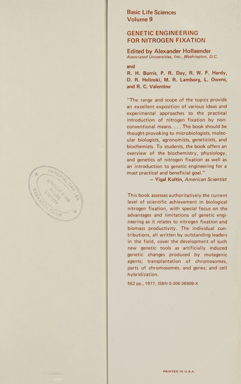 Basic Life Sciences Volume 9 GENETIC ENGINEERING FOR NITROGEN FIXATION Edited by Alexander Hollaender Associated Universities, Inc., Washington, D.C. and R. H. Burris, P. R. Day, R. W. F. Hardy, D. R. Helinski, M. R. Lamborg, L. Owens, and R. C. Valentine The range and scope of the topics provide an excellent exposition of various ideas and experimental approaches to the practical introduction of nitrogen fixation by non- conventional means. . . . The book should be thought-provoking to microbiologists, molec ular biologists, agronomists, geneticists, and biochemists. To students, the book offers an overview of the biochemistry, physiology, and genetics of nitrogen fixation as well as an introduction to genetic engineering for a most practical and beneficial goal. — Yigal Koltin, American Scientist This book assesses authoritatively the current level of scientific achievement in biological nitrogen fixation, with special focus on the advantages and limitations of genetic engi neering as it relates to nitrogen fixation and biomass productivity. The individual con tributions, all written by outstanding leaders in the field, cover the development of such new genetic tools as artificially induced genetic changes produced by mutagenic agents; transplantation of chromosomes, parts of chromosomes, and genes; and cell hybridization. 552 pp„ 1977, ISBN 0-306-36509-X