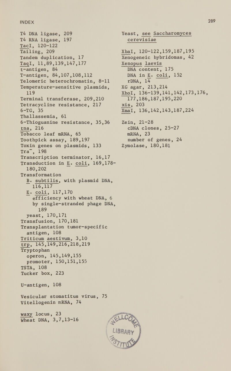 T4 DNA ligase, 209 T4 RNA ligase, 197 Tac i, 120-122 Tailing, 209 Tandem duplication, 17 Taq l, 11,89,139,147,177 t-antigen, 84 T-antigen, 84,107,108,11.2 Telomeric heterochromatin, 8-11 Temperature-sensitive plasmids, 119 Terminal transferase, 209,210 Tetracycline resistance, 217 6-TG, 35 Thallassemia, 61 6-Thioguanine resistance, 35,36 tna , 216 Tobacco leaf mRNA, 65 Toothpick assay, 189,197 Toxin genes on plasmids, 133 Tra, 198 Transcription terminator, 16,17 Transduction in E^. coli , 169,178- 180,202 Transformation B. subtilis, with plasmid DNA, 116,117 ¡E. coli , 117,170 efficiency with wheat DNA, 6 by single-stranded phage DNA, 189 yeast, 170,171 Transfusion, 170,181 Transplantation tumor-specific antigen, 108 Triticum aestivum, 3,10 trp, 145,149,216,218,219 Tryptophan operon, 145,149,155 promoter, 150,151,155 TSTA, 108 Tucker box, 223 U-antigen, 108 Vesicular stomatitus virus, 75 Vitellogenin mRNA, 74 waxy locus, 23 Wheat DNA, 3,7,13-16 Yeast, see Saccharomyces cerevisiae Xba l, 120-122,159,187,195 Xenogeneic hybridomas, 42 Xenopus laevis DNA content, 175 DNA in E. coli , 152 rDNA, 14 XG agar, 213,214 Xhol, 136-139,141,142,173,176, 177,186,187,195,220 xis, 203 Xmal, 136,142,143,187,224 Zein, 21-28 cDNA clones, 25-27 mRNA, 23 number of genes, 24 Zymolase, 180,181