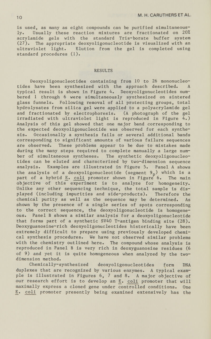 is used, as many as eight compounds can be purified simultaneous ly. Usually these reaction mixtures are fractionated on 20% acrylamide gels with the standard Tris-borate buffer system (27). The appropriate deoxyoligonucleotide is visualized with an ultraviolet light. Elution from the gel is completed using standard procedures ( 1 ). RESULTS Deoxyoligonucleotides containing from 10 to 26 mononucleo tides have been synthesized with the approach described. A typical result is shown in Figure 4. Deoxyoligonucleotides num bered 1 through 6 were simultaneously synthesized on sintered glass funnels. Following removal of all protecting groups, total hydrolysates from silica gel were applied to a polyacrylamide gel and fractionated by electrophoresis. (A photograph of the gel irradiated with ultraviolet light is reproduced in Figure 4.) Analysis of this gel showed that one major band corresponding to the expected deoxyoligonucleotide was observed for each synthe sis. Occasionally a synthesis fails or several additional bands corresponding to significant amounts of various failure sequences are observed. These problems appear to be due to mistakes made during the many steps required to complete manually a large num ber of simultaneous syntheses. The synthetic deoxyoligonucleo tides can be eluted and characterized by two-dimension sequence analysis. Examples are illustrated in Figure 5. Panel A shows the analysis of a deoxyoligonucleotide (segment 9p) which is a part of a hybrid E_. coli promoter shown in Figure 6 . The main objective of this experiment is to analyze for homogeneity. Unlike any other sequencing technique, the total sample is dis played (including impurities and side-products). Therefore the chemical purity as well as the sequence may be determined. As shown by the presence of a single series of spots corresponding to the correct sequence, the deoxyoligonucleotide is homogene ous. Panel B shows a similar analysis for a deoxyoligonucleotide that forms part of a synthetic SV40 T-antigen binding site (28). Deoxyguanosine-rich deoxyoligonucleotides historically have been extremely difficult to prepare using previously developed chemi cal synthesis procedures. We have not observed similar problems with the chemistry outlined here. The compound whose analysis is reproduced in Panel B is very rich in deoxyguanosine residues (6 of 9) and yet it is quite homogeneous when analyzed by the two- dimension method. Chemically-synthesized deoxyoligonucleotides form DNA duplexes that are recognized by various enzymes. A typical exam ple is illustrated in Figures 6 , 7 and 8 . A major objective of our research effort is to develop an _E. coli promoter that will maximally express a cloned gene under controlled conditions. One E_. coli promoter presently being examined extensively has the