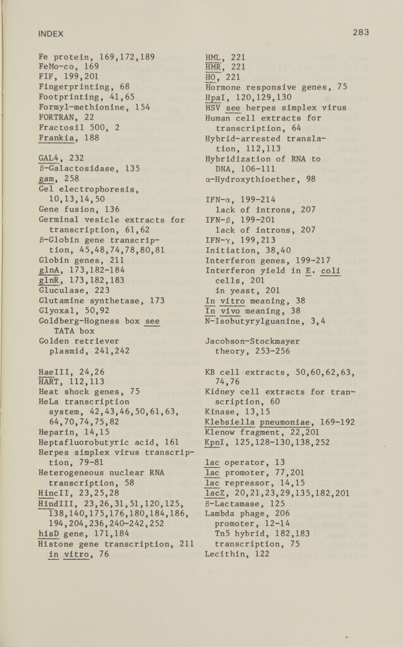 Fe protein, 169,172,189 FeMo-co, 169 FIF, 199,201 Fingerprinting, 68 Footprinting, 41,65 Formyl-methionine, 154 FORTRAN, 22 Fractosil 500, 2 Frankia , 188 GAL4 , 232 8-Galactosidase, 135 gam , 258 Gel electrophoresis, 10,13,14,50 Gene fusion, 136 Germinal vesicle extracts for transcription, 61,62 6-Globin gene transcrip tion, 45,48,74,78,80,81 Globin genes, 211 glnA , 173,182-184 glnR , 173,182,183 Gluculase, 223 Glutamine synthetase, 173 Glyoxal, 50,92 Goldberg-Hogness box see TATA box Golden retriever plasmid, 241,242 Haelll, 24,26 HART, 112,113 Heat shock genes, 75 HeLa transcription system, 42,43,46,50,61,63, 64,70,74,75,82 Heparin, 14,15 Heptafluorobutyric acid, 161 Herpes simplex virus transcrip tion, 79-81 Heterogeneous nuclear RNA transcription, 58 Hindi, 23,25,28 Hindlll, 23,26,31,51,120,125, 138,140,175,176,180,184,186, 194,204,236,240-242,252 hisD gene, 171,184 Histone gene transcription, 211 in vitro, 76 HML, 221 HMR, 221 HO, 221 Hormone responsive genes, 75 Hpa l, 120,129,130 HSV see herpes simplex virus Human cell extracts for transcription, 64 Hybrid-arrested transla tion, 112,113 Hybridization of RNA to DNA, 106-111 a-Hydroxythioether, 98 IFN-a, 199-214 lack of introns, 207 IFN-3, 199-201 lack of introns, 207 IFN-y, 199,213 Initiation, 38,40 Interferon genes, 199-217 Interferon yield in E^. coli cells, 201 in yeast, 201 In vitro meaning, 38 In vivo meaning, 38 N-Isobutyrylguanine, 3,4 Jacobson-Stockmayer theory, 253-256 KB cell extracts, 50,60,62,63, 74,76 Kidney cell extracts for tran scription, 60 Kinase, 13,15 Klebsiella pneumoniae , 169-192 Klenow fragment, 22,201 Kpnl, 125,128-130,138,252 lac operator, 13 lac promoter, 77,201 lac repressor, 14,15 lacZ , 20,21,23,29,135,182,201 6-Lactamase, 125 Lambda phage, 206 promoter, 12-14 Tn5 hybrid, 182,183 transcription, 75 Lecithin, 122