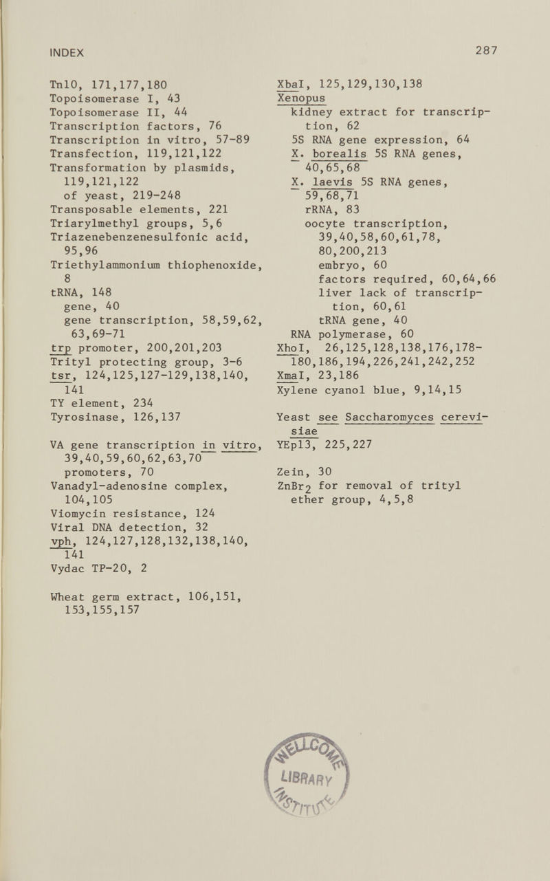 TnlO, 171,177,180 Topoisomerase I, 43 Topoisomerase II, 44 Transcription factors, 76 Transcription in vitro, 57-89 Transfection, 119,121,122 Transformation by plasmids, 119,121,122 of yeast, 219-248 Transposable elements, 221 Triarylmethyl groups, 5,6 Triazenebenzenesulfonic acid, 95,96 Triethylammonium thiophenoxide, 8 tRNA, 148 gene, 40 gene transcription, 58,59,62, 63,69-71 trp promoter, 200,201,203 Trityl protecting group, 3-6 tsr , 124,125,127-129,138,140, 141 TY element, 234 Tyrosinase, 126,137 VA gene transcription in vitro, 39,40,59,60,62,63,70 promoters, 70 Vanadyl-adenosine complex, 104,105 Viomycin resistance, 124 Viral DNA detection, 32 vph, 124,127,128,132,138,140, 141 Vydac TP-20, 2 Wheat germ extract, 106,151, 153,155,157 Xbal , 125,129,130,138 Xenopus kidney extract for transcrip tion, 62 5S RNA gene expression, 64 X. borealis 5S RNA genes, 40,65,68 X. laevis 5S RNA genes, “ 59,68,71 rRNA, 83 oocyte transcription, 39,40,58,60,61,78, 80,200,213 embryo, 60 factors required, 60,64,66 liver lack of transcrip tion, 60,61 tRNA gene, 40 RNA polymerase, 60 XhoI, 26,125,128,138,176,178- 180,186,194,226,241,242,252 Xma l, 23,186 Xylene cyanol blue, 9,14,15 Yeast see Saccharomyces cerevi- siae YEpl3, 225,227 Zein, 30 ZnBr 2 removal of trityl ether group, 4,5,8