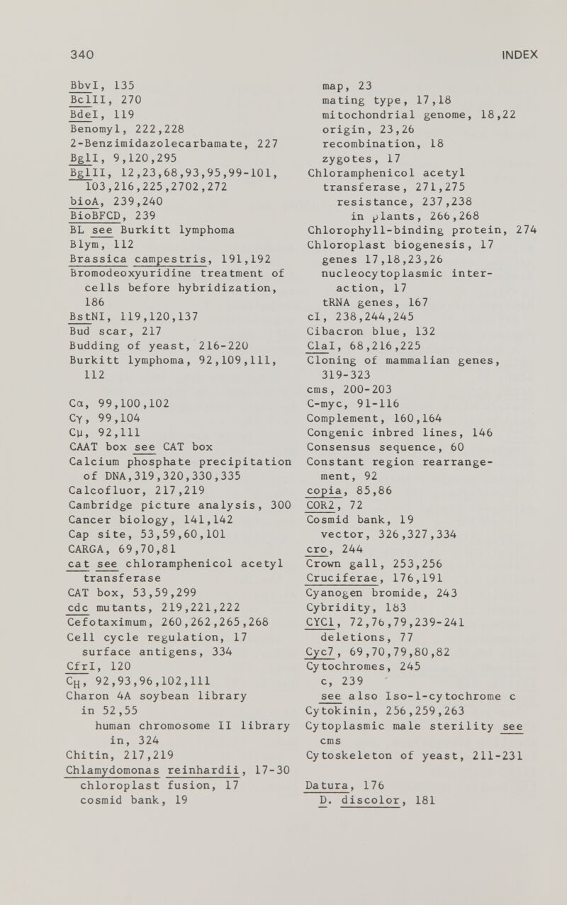 Bbv l, 135 Belli, 270 Bde l, 119 Benomyl, 222,228 2-Benzimidazolecarbamate, 227 Bgl l, 9,120,295 Bglll, 12,23,68,93,95,99-101, 103,216,225,2702,272 bioA , 239,240 BioBFCD , 239 BL see Burkitt lymphoma Blym, 112 Brassica campestris , 191,192 Bromodeoxyuridine treatment of cells before hybridization, 186 BstNI, 119,120,137 Bud scar, 217 Budding of yeast, 216-220 Burkitt lymphoma, 92,109,111, 112 Ca, 99,100,102 Cy, 99,104 Cp, 92,111 CAAT box see CAT box Calcium phosphate precipitation of DNA,319,320,330,335 Calcofluor, 217,219 Cambridge picture analysis, 300 Cancer biology, 141,142 Cap site, 53,59,60,101 CARGA, 69,70,81 cat see chloramphenicol acetyl transferase CAT box, 53,59,299 ede mutants, 219,221,222 Cefotaximum, 260,262,265,268 Cell cycle regulation, 17 surface antigens, 334 Cfr I, 120 C H , 92,93,96,102,111 Charon 4A soybean library in 52,55 human chromosome II library in, 324 Chitin, 217,219 Chlamydomonas reinhardii , 17-30 chloroplast fusion, 17 cosmid bank, 19 map, 23 mating type, 17,18 mitochondrial genome, 18,22 origin, 23,26 recombination, 18 zygotes, 17 Chloramphenicol acetyl transferase, 271,275 resistance, 237,238 in plants, 266,268 Chlorophyll-binding protein, 274 Chloroplast biogenesis, 17 genes 17,18,23,26 nucleocytoplasmic inter action, 17 tRNA genes, 167 cl, 238,244,245 Cibacron blue, 132 Cla l, 68,216,225 Cloning of mammalian genes, 319-323 ems , 200-203 C-myc, 91-116 Complement, 160,164 Congenic inbred lines, 146 Consensus sequence , 60 Constant region rearrange ment, 92 copia , 85,86 C0R2 , 72 Cosmid bank, 19 vector, 326,327,334 cro , 244 Crown gall, 253,256 Cruciferae , 176,191 Cyanogen bromide, 243 Cybridity, 183 CYC1 , 72,7b,79,239-241 deletions, 77 Cyc7 , 69,70,79,80 ,82 Cytochromes, 245 c, 239 see also Iso-1-cytochrome c Cytokinin, 256,259,263 Cytoplasmic male sterility see ems Cytoskeleton of yeast, 211-231 Da tura , 176 D. discolor, 181