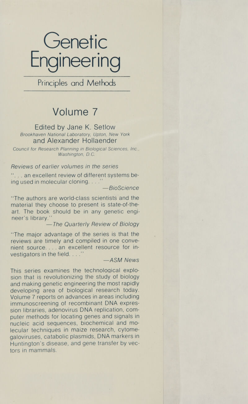 Genetic Engineering Principles and Methods Volume 7 Edited by Jane K. Setlow Brookhaven National Laboratory, Upton, New York and Alexander Hollaender Council for Research Planning in Biological Sciences, Inc., Washington, D C. Reviews of earlier volumes in the series . . an excellent review of different systems be ing used in molecular cloning. . . —BioScience “The authors are world-class scientists and the material they choose to present is state-of-the- art. The book should be in any genetic engi neer's library.’’ — The Quarterly Review of Biology “The major advantage of the series is that the reviews are timely and compiled in one conve nient source. ... an excellent resource for in vestigators in the field. . . —ASM News This series examines the technological explo sion that is revolutionizing the study of biology and making genetic engineering the most rapidly developing area of biological research today. Volume 7 reports on advances in areas including immunoscreening of recombinant DNA expres sion libraries, adenovirus DNA replication, com puter methods for locating genes and signals in nucleic acid sequences, biochemical and mo lecular techniques in maize research, cytome galoviruses, catabolic plasmids, DNA markers in Huntington’s disease, and gene transfer by vec tors in mammals.