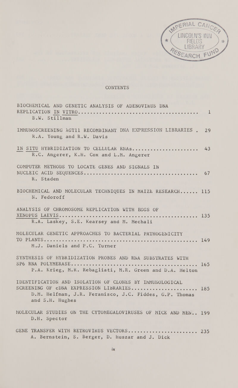 CONTENTS BIOCHEMICAL AND GENETIC ANALYSIS OF ADENOVIRUS DNA REPLICATION IN VITRO 1 B.W. Stillman IMMUNOSCREENING XGT11 RECOMBINANT DNA EXPRESSION LIBRARIES . 29 R.A. Young and R.W. Davis IN SITU HYBRIDIZATION TO CELLULAR RNAs 43 R.C. Angerer, K.H. Cox and L.M. Angerer COMPUTER METHODS TO LOCATE GENES AND SIGNALS IN NUCLEIC ACID SEQUENCES 67 R. Staden BIOCHEMICAL AND MOLECULAR TECHNIQUES IN MAIZE RESEARCH 115 N. Fedoroff ANALYSIS OF CHROMOSOME REPLICATION WITH EGGS OF XENOPUS LAEVIS 135 R.A. Laskey, S.E. Kearsey and M. Mechali MOLECULAR GENETIC APPROACHES TO BACTERIAL PATHOGENICITY TO PLANTS 149 M.J. Daniels and P.C. Turner SYNTHESIS OF HYBRIDIZATION PROBES AND RNA SUBSTRATES WITH SP6 RNA POLYMERASE 165 P.A. Krieg, M.R. Rebagliati, M.R. Green and D.A. Melton IDENTIFICATION AND ISOLATION OF CLONES BY IMMUNOLOGICAL SCREENING OF cDNA EXPRESSION LIBRARIES 185 D.M. Helfman, J.R. Feramisco, J.C. Fiddes, G.P. Thomas and S.H. Hughes MOLECULAR STUDIES ON THE CYTOMEGALOVIRUSES OF MICE AND MEN.. 199 D.H. Spector GENE TRANSFER WITH RETROVIRUS VECTORS 235 A. Bernstein, S. Berger, D. huszar and J. Dick