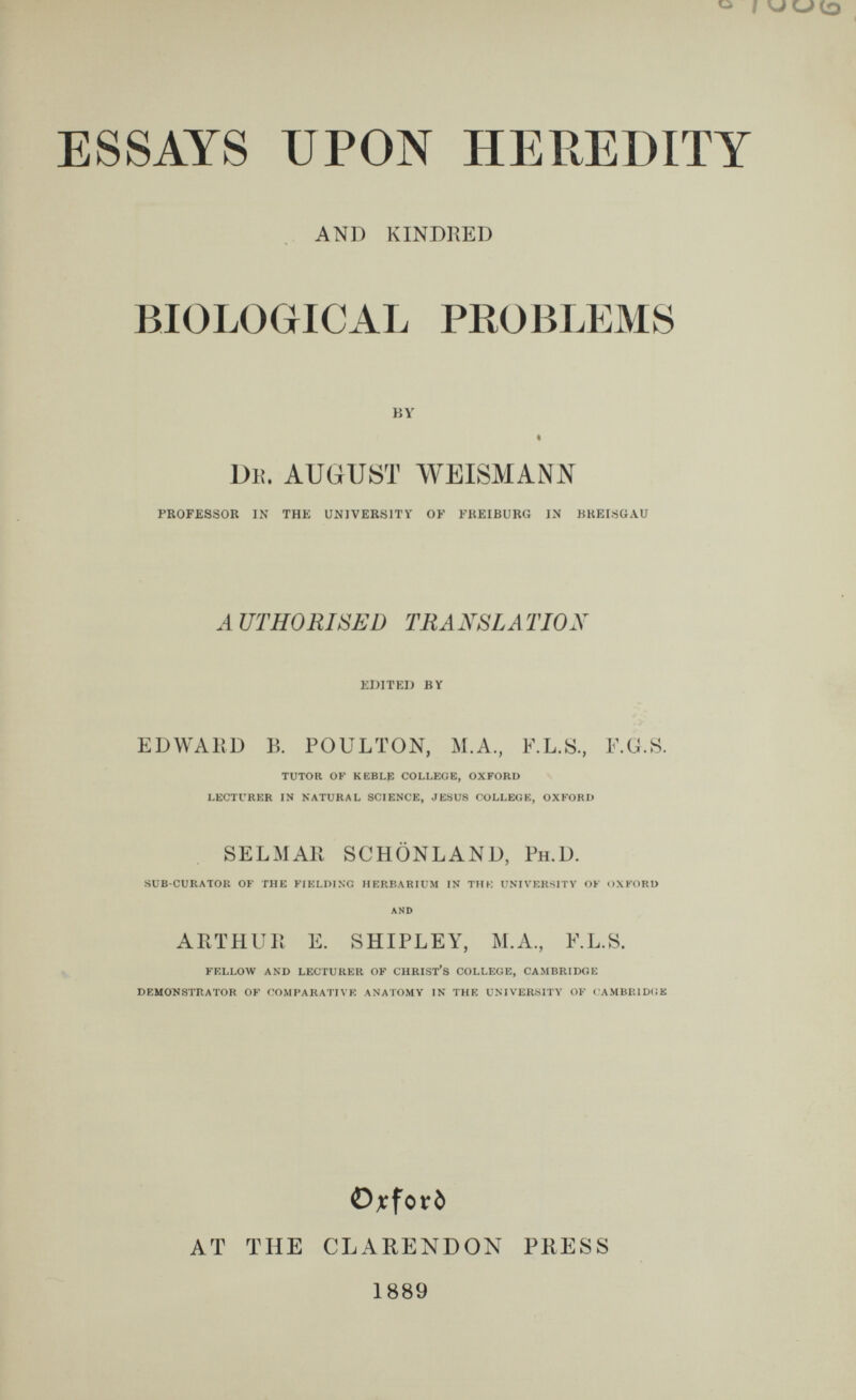 ESSAYS UPON HEREDITY AND KINDRED BIOLOGICAL PROBLEMS BY i Dr. august weismann PROFESSOR IN THE UNIVERSITY OF FREIBURG IN BREISGAU AUTHORISED TRANSLATION EDITED BY EDWARD B. POULTON, M.A., E.L.S., E.G.S. TUTOR OF KEBLP COLLEGE, OXFORD LECTURER IN NATURAL SCIENCE, JESUS COLLEGE, OXFORD SELMAR SCHONLAND, Ph.D. SUB-CURATOR OF THE FIELDING HERBARIUM IN THE UNIVERSITY OF OXFORD AND ARTHUR E. SHIPLEY, M.A., E.L.S. FELLOW AND LECTURER OF CHRIST’S COLLEGE, CAMBRIDGE DEMONSTRATOR OF COMPARATIVE ANATOMY IN THE UNIVERSITY OF CAMBRIDGE Ojrforö AT THE CLARENDON PRESS