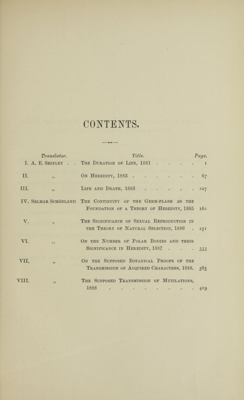 CONTENTS. I. II. III. IV. V. VI. VII. VIII. Translator. Title. Page. A. E. Shipley . . The Duration of Life, 1881 i „ On Heredity, 1883 67 „ Life and Death, 1883 107 Selmar Schonland The Continuity of the Germ-plasm as the Foundation of a Theory of Heredity, 1885 161 „ The Significance of Sexual Reproduction in the Theory of Natural Selection, 1886 . 251 ,, On the Number of Polar Bodies and their Significance in Heredity, 1887 . . . 333 „ On the Supposed Botanical Proofs of the Transmission of Acquired Characters, 1888. 385 „ The Supposed Transmission of Mutilations, 1888 419