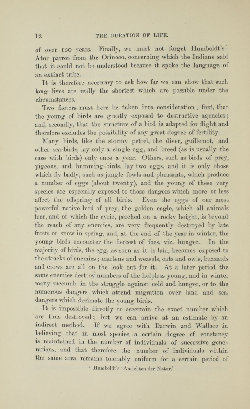 of over IOO years. Finally, we must not forget Humboldt’s 1 Atur parrot from the Orinoco, concerning which the Indians said that it could not he understood because it spoke the language of an extinct tribe. It is therefore necessary to ask how far we can show that such long lives are really the shortest which are possible under the circumstances. Two factors must here be taken into consideration ; first, that the young of birds are greatly exposed to destructive agencies; and, secondly, that the structure of a bird is adapted for flight and therefore excludes the possibility of any great degree of fertility. Many birds, like the stormy petrel, the diver, guillemot, and other sea-birds, lay only a single egg, and breed (as is usually the case with birds) only once a year. Others, such as birds of prey, pigeons, and humming-birds, lay two eggs, and it is only those which fly badly, such as jungle fowls and pheasants, which produce a number of eggs (about twenty), and the young of these very species are especially exposed to those dangers which more or less affect the offspring of all birds. Even the eggs of our most powerful native bird of prey, the golden eagle, which all animals fear, and of which the eyrie, perched on a rocky height, is beyond the reach of any enemies, are very frequently destroyed by late frosts or snow in spring, and, at the end of the year in winter, the young birds encounter the fiercest of foes, viz. hunger. In the majority of birds, the egg, as soon as it is laid, becomes exposed to the attacks of enemies ; martens and weasels, cats and owls, buzzards and crows are all on the look out for it. At a later period the same enemies destroy numbers of the helpless young, and in winter many succumb in the struggle against cold and hunger, or to the numerous dangers which attend migration over land and sea, dangers which decimate the young birds. It is impossible directly to ascertain the exact number which are thus destroyed; but we can arrive at an estimate by an indirect method. If we agree with Darwin and Wallace in believing that in most species a certain degree of constancy is maintained in the number of individuals of successive gene rations, and that therefore the number of individuals within the same area remains tolerably uniform for a certain period of 1 Humboldt’s ‘Ansicliten der Natur.’