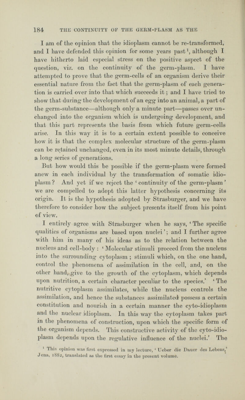 I am of the opinion that the idioplasm cannot he re-transformed, and I have defended this opinion for some years past l , although I have hitherto laid especial stress on the positive aspect of the question, viz. on the continuity of the germ-plasm. I have attempted to prove that the germ-cells of an organism derive their essential nature from the fact that the germ-plasm of each genera tion is carried over into that which succeeds it; and I have tried to show that during the development of an egg into an animal, a part of the germ-substance—although only a minute part—passes over un changed into the organism which is undergoing development, and that this part represents the basis from which future germ-cells arise. In this way it is to a certain extent possible to conceive how it is that the complex molecular structure of the germ-plasm can be retained unchanged, even in its most minute details, through a long series of generations. But how would this be possible if the germ-plasm were formed anew in each individual by the transformation of somatic idio plasm ? And yet if we reject the £ continuity of the germ-plasm ’ we arc compelled to adopt this latter hypothesis concerning its origin. It is the hypothesis adopted by Strasburger, and we have therefore to consider how the subject presents itself from his point of view. I entirely agree with Strasburger when he says, ‘ The specific qualities of organisms are based upon nuclei ’; and I further agree with him in many of his ideas as to the relation between the nucleus and cell-body : ‘ Molecular stimuli proceed from the nucleus into the surrounding cytoplasm ; stimuli which, on the one hand, control the phenomena of assimilation in the cell, and, on the other hand, give to the growth of the cytoplasm, which depends upon nutrition, a certain character peculiar to the species.’ £ The nutritive cytoplasm assimilates, while the nucleus controls the assimilation, and hence the substances assimilated possess a certain constitution and nourish in a certain manner the cyto-idioplasm and the nuclear idioplasm. In this way the cytoplasm takes part in the phenomena of construction, upon which the specific form of the organism depends. This constructive activity of the cyto-idio plasm depends upon the regulative influence of the nuclei.’ The 1 1 his opinion was first expressed in my lecture, ‘ Ueber die Daucr des Lebens,’ Jena, 1882, translated as the first essay in the present volume.