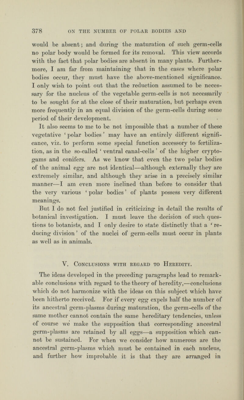 would be absent; and during* the maturation of such germ-cells no polar body would be formed for its removal. This view accords with the fact that polar bodies are absent in many plants. Further more, I am far from maintaining that in the cases where polar bodies occur, they must have the above-mentioned significance. I only wish to point out that the reduction assumed to be neces sary for the nucleus of the vegetable germ-cells is not necessarily to be sought for at the close of their maturation, but perhaps even more frequently in an equal division of the germ-cells during some period of their development. It also seems to me to be not impossible that a number of these vegetative ‘ polar bodies ’ may have an entirely different signifi cance, viz. to perform some special function accessory to fertiliza tion, as in the so-called ‘ ventral canal-cells ’ of the higher crypto gams and conifers. As we know that even the two polar bodies of the animal egg are not identical—although externally they are extremely similar, and although they arise in a precisely similar manner—I am even more inclined than before to consider that the very various ‘ polar bodies ’ of plants possess very different meanings. But I do not feel justified in criticizing in detail the results of botanical investigation. I must leave the decision of such ques tions to botanists, and I only desire to state distinctly that a 1 re ducing division ’ of the nuclei of germ-cells must occur in plants as well as in animals. V. V. Conclusions with regard to Heredity. The ideas developed in the preceding paragraphs lead to remark able conclusions with regard to the theory of heredity,—conclusions which do not harmonize with the ideas on this subject which have been hitherto received. For if every egg expels half the number of its ancestral germ-plasms during maturation, the germ-cells of the same mother cannot contain the same hereditary tendencies, unless of course we make the supposition that corresponding ancestral germ-plasms are retained by all eggs—a supposition which can not be sustained. For when we consider how numerous are the ancestral germ-plasms which must be contained in each nucleus, and further how improbable it is that they are arranged in