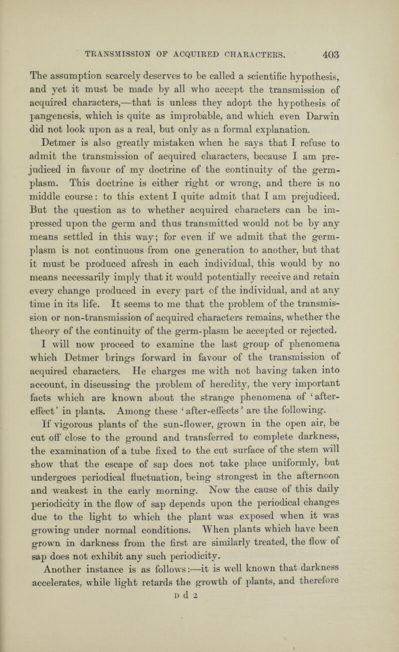 The assumption scarcely deserves to be called a scientific hypothesis, and yet it must be made by all who accept the transmission of acquired characters,—that is unless they adopt the hypothesis of pangenesis, which is quite as improbable, and which even Darwin did not look upon as a real, but only as a formal explanation. Detmer is also greatly mistaken when he says that I refuse to admit the transmission of acquired characters, because I am pre judiced in favour of my doctrine of the continuity of the germ- plasm. This doctrine is either right or wrong, and there is no middle course: to this extent I quite admit that I am prejudiced. But the question as to whether acquired characters can be im pressed upon the germ and thus transmitted would not be by any means settled in this way; for even if we admit that the germ- plasm is not continuous from one generation to another, but that it must be produced afresh in each individual, this would by no means necessarily imply that it would potentially receive and retain every change produced in every part of the individual, and at any time in its life. It seems to me that the problem of the transmis sion or non-transmission of acquired characters remains, whether the theory of the continuity of the germ-plasm be accepted or rejected. I will now proceed to examine the last group of phenomena which Detmer brings forward in favour of the transmission of acquired characters. He charges me with not having taken into account, in discussing the problem of heredity, the very important facts which are known about the strange phenomena of ‘ after effect ’ in plants. Among these ‘ after-effects * are the following. If vigorous plants of the sun-flower, grown in the open air, be cut oil' close to the ground and transferred to complete darkness, the examination of a tube fixed to the cut surface of the stem will show that the escape of sap does not take place uniformly, but undergoes periodical fluctuation, being strongest in the afternoon and weakest in the early morning. Now the cause of this daily periodicity in the flow of sap depends upon the periodical changes due to the light to which the plant was exposed when it was growing under normal conditions. When plants which have been grown in darkness from the first are similarly treated, the flow of sap does not exhibit any such periodicity. Another instance is as follows:—it is well known that darkness accelerates, while light retards the growth of plants, and therefore d d 2