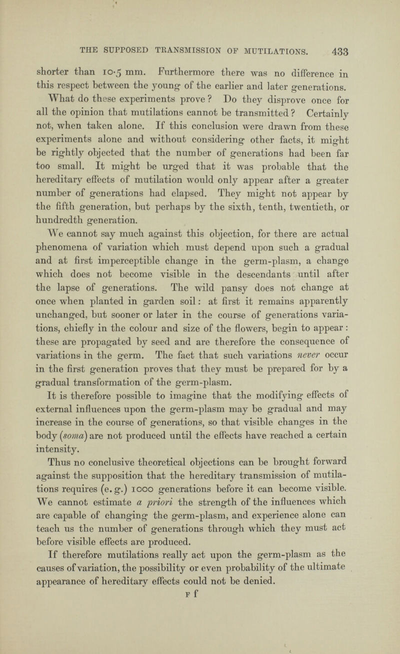 shorter than 10-5 mm. Furthermore there was no difference in this respect between the young of the earlier and later generations. What do these experiments prove ? Do they disprove once for all the opinion that mutilations cannot be transmitted ? Certainly not, when taken alone. If this conclusion were drawn from these experiments alone and without considering other facts, it might be rightly objected that the number of generations had been far too small. It might be urged that it was probable that the hereditary effects of mutilation would only appear after a greater number of generations had elapsed. They might not appear by the fifth generation, but perhaps by the sixth, tenth, twentieth, or hundredth generation. We cannot say much against this objection, for there are actual phenomena of variation which must depend upon such a gradual and at first imperceptible change in the germ-plasm, a change which does not become visible in the descendants until after the lapse of generations. The wild pansy does not change at once when planted in garden soil : at first it remains apparently unchanged, but sooner or later in the course of generations varia tions, chiefly in the colour and size of the flowers, begin to appear : these are propagated by seed and are therefore the consequence of variations in the germ. The fact that such variations never occur in the first generation proves that they must be prepared for by a gradual transformation of the germ-plasm. It is therefore possible to imagine that the modifying effects of external influences upon the germ-plasm may be gradual and may increase in the course of generations, so that visible changes in the body (soma) are not produced until the effects have reached a certain intensity. Thus no conclusive theoretical objections can be brought forward against the supposition that the hereditary transmission of mutila tions requires (e.g.) 1000 generations before it can become visible. We cannot estimate a 'priori the strength of the influences which are capable of changing the germ-plasm, and experience alone can teach us the number of generations through which they must act before visible effects are produced. If therefore mutilations really act upon the germ-plasm as the causes of variation, the possibility or even probability of the ultimate appearance of hereditary effects could not be denied. F f