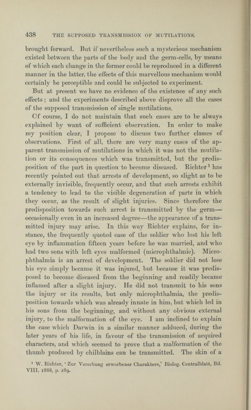 brought forward. But if nevertheless such a mysterious mechanism existed between the parts of the body and the germ-cells, by means of wdiich each change in the former could be reproduced in a different manner in the latter, the effects of this marvellous mechanism would certainly be perceptible and could be subjected to experiment. But at present we have no evidence of the existence of any such effects ; and the experiments described above disprove all the cases of the supposed transmission of single mutilations. Of course, I do not maintain that such cases are to be always explained by want of sufficient observation. In order to make my position clear, I propose to discuss two further classes of observations. First of all, there are very many cases of the ap parent transmission of mutilations in which it was not the mutila tion or its consequences which was transmitted, but the predis position of the part in question to become diseased. Richter 1 has recently pointed out that arrests of development, so slight as to be externally invisible, frequently occur, and that such arrests exhibit a tendency to lead to the visible degeneration of parts in which they occur, as the result of slight injuries. Since therefore the predisposition towards such arrest is transmitted by the germ— occasionally even in an increased degree—the appearance of a trans mitted injury may arise. In this way Richter explains, for in stance, the frequently quoted case of the soldier who lost his left eye by inflammation fifteen years before he was married, and who had two sons with left eyes malformed (microphthalmic). Micro phthalmia is an arrest of development. The soldier did not lose his eye simply because it was injured, but because it was predis posed to become diseased from the beginning and readily became inflamed after a slight injury. He did not transmit to his sons the injury or its results, but only microphthalmia, the predis position towards which was already innate in him, but which led in his sons from the beginning, and without any obvious external injury, to the malformation of the eye. I am inclined to explain the case which Darwin in a similar manner adduced, during the later years of his life, in favour of the transmission of acquired characters, and which seemed to prove that a malformation of the thumb produced by chilblains can be transmitted. The skin of a 1 W. Richter, * Zur Vererbung erworbener Charaktere,’ Biolog. Centralblatt, Bd. VIII. 1888, p. 289.