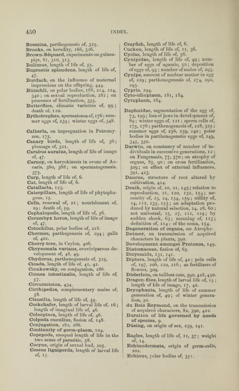 Bosmina, parthogenesis of, 325. Brooks, on heredity, 166, 326. Brown-Séquard, experiments on guinea- pigs, 81, 310, 313. Bulimus, length of life of, 55. Buprestis splendens, length of life of, 47- Burdaeh, on the influence of maternal impressions on the offspring, 444. Bütschli, on polar bodies, 188, 214, 224, 340 ; on sexual reproduction, 282 ; on processes of fertilization, 355. Butterflies, climatic varieties of, 99 ; death of, 120. Bythotrephes, spermatozoa of, 176; sum mer eggs of, 239; winter eggs of, 348. Calberla, on impregnation in Petromy- zon, 175. Canary birds, length of life of, 36; plumage of, 321. Carabus auratus, length of life of imago of, 47. Carnoy, on karyokinesis in ovum of As caris, 360, 368; on spermatogenesis, 375- Carp, length of life of, 6. Cat, length of life of, 6 . Catallacta, 123. Caterpillars, length of life of phytopha gous, 15. Cells, renewal of, 21 ; nourishment of, 29 ; death of, 59. Cephalopods, length of life of, 56. Cerambyx heros, length of life of imago of, 47. Cetochilus, polar bodies of, 218. Chermes, parthogenesis of, 294; galls of, 401. Cherry-tree, in Ceylon, 406. Chrysomela varians, ovoviviparous de velopment of, 48, 49. Chydorus, parthenogenesis of, 325, Cicada, length of life of, 41, 42. Cienkowsky, on conjugation, 286. Cionea intestinalis, length of life of, 57- Circumcision, 434. Cirrhipedes, complementary males of, 58. Clausilia, length of life of, 55. Cockchafer, length of larval life of, 16 ; length of imaginal life of, 46. Coleóptera, length of life of. 46. Colpoda cucullus, fission of, 148. Conjugation, 282, 286. Continuity of germ-plasm, 104. Copepods, unequal length of life in the two sexes of parasitic, 58. Coryne, origin of sexual bud, 205. Cossus ligniperda, length of larval life of, 15. Crayfish, length of life of, 6. Cuckoo, length of life of, 11, 36. Cyclas, length of life of, 56. Cynipidae, length of life of, 49 ; num ber of eggs of agamic, 50 ; deposition of eggs of, 93 ; number of males of, 293. Cynips, amount of nuclear matter in egg of, 229; parthenogenesis of, 274, 290, 293- Cypris, 294. Cyto-idioplasm, 181, 184. Cytoplasm, 184. Daphnidae, segmentation of the egg of, 73, 199 ; loss of jaws in development of, 89 ; winter eggs of, 121 ; sperm cells of, 1 75, 176 ; parthenogenesis of, 228, 325 ; summer eggs of, 236, 239, 240; polar bodies in parthenogenetic eggs of, 249, 345, 350. Darwin, on constancy of number of in dividuals in successive generations, 12 ; on Pangenesis, 77, 370 ; on atrophy of organs, 85, 90 ; on cross fertilization, 309; on effect of external influences, 39 1 » 4 2 3- Daucus, structure of root altered by cultivation, 414. Death, origin of, 20, 21, 143; relation to reproduction, 21, 120, 132, 154; ne cessity of, 23, 24, 134, 159; utility of, 24, 112, 135, 153; an adaptation pro duced by natural selection, 24, 28, 60 ; not universal, 25, 27, III, 119; by sudden shock, 63; meaning of, 113; definition of, 114 ; of the soma, 154. Degeneration of organs, see Atrophy. Detmer, on transmission of acquired characters in plants, 390. Development amongst Protozoa, 149. Diatomaceae, fission of, 65. Dicyemids, 131, 141. Diptera, length of life of, 42 ; pole cells of, 197, 206, 210, 216; as fertilizers of flowers, 309. Ddderlein, on tailless cats, 390. 428,430. Dragon-flies, length of larval life of, 15 ; length of life of imago, 17, 40. Dryophanta, length of life of summer generation of, 49; of winter genera tion, 50. du Bois Reymond, on the transmission of acquired characters, 82, 390, 422. Duration of life governed by needs of species, 9. Diising, on origin of sex, 239, 241. Eagles, length of life of, 11, 37; weight of, 14. Echinodermata, origin of germ-cells, 202. Echinus, polar bodies of, 351.