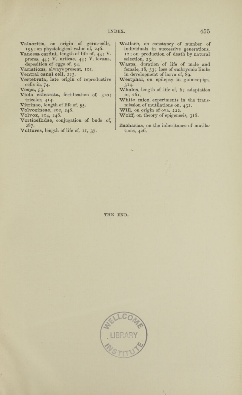 Valaoritis, on origin of germ-cells, 195 ; on physiological value of, 246. Vanessa cardui, length of life of, 43 ; V. prorsa, 44 ; V. urticae, 44 ; V. levana, deposition of eggs of, 94. Variations, always present, 101. Ventral canal cell, 223. Vertebrata, late origin of reproductive cells in, 74. Vespa, 53. Viola calcarata, fertilization of, 310; tricolor, 414. Vitrinae, length of life of, 55. Volvocineae, 202, 248. Volvox, 204, 248. Vorticellidae, conjugation of buds of, 287. Vultures, length of life of, 11, 37. Wallace, on constancy of number of individuals in successive generations, 12 ; on production of death by natural selection, 23. Wasps, duration of life of male and female, 18, 53 ; loss of embryonic limbs in development of larva of, 89. Westphal, on epilepsy in guinea-pigs, 314- Whales, length of life of, 6 ; adaptation in, 261. White mice, experiments in the trans mission of mutilations on, 431. Will, on origin of ova, 222. Wolff, on theory of epigenesis, 316. Zacharias, on the inheritance of mutila tions, 426. THE END.