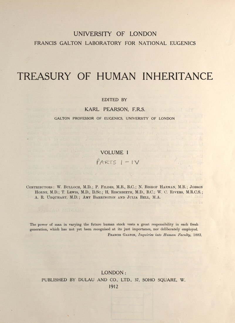 UNIVERSITY OF LONDON FRANCIS GALTON LABORATORY FOR NATIONAL EUGENICS TREASURY OF HUMAN INHERITANCE EDITED BY KARL PEARSON, F.R.S. GALTON PROFESSOR OF EUGENICS, UNIVERSITY OF LONDON VOLUME 1 I - IV Contributors : W. Bulloch, M.D. ; P. Fildes, M.B., B.C. ; N. Bishop Harman, M.B. ; Jobson HoRNE, M.D.; T. Lewis, M.D., D.So.; H. Rischbieth, M.D., B.C.; W. C. Rivers, M.R.C.S. ; ■ A. R. Urquhast, M.D. ; Amy Babrington and Julia Bell, M.A. ' The power of man in varying the future human stock vests a great responsibility in each fresh generation, which has not yet been recognised at its just importance, nor deliberately employed. Francis Galton, Inquiries into Human Faculty, 1883. LONDON : PUBLISHED BY DULAU AND CO., LTD., 37, SOHO SQUARE, W. 1912