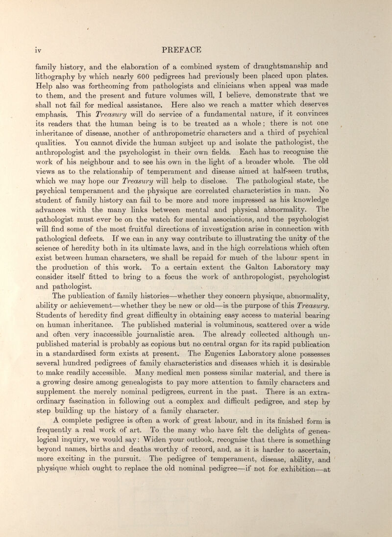 IV PREFACE family history, and the elaboration of a combined system of draughtsmanship and lithography by which nearly 600 pedigrees had previously been placed upon plates. Help also was forthcoming from pathologists and clinicians when appeal was made to them, and the present and future volumes will, I believe, demonstrate that we shall not fail for medical assistance. Here also we reach a matter which deserves emphasis. This Treasury will do service of a fundamental nature, if it convinces its readers that the human being is to be treated as a whole ; there is not one inheritance of disease, another of anthropometric characters and a third of psychical qualities. You cannot divide the human subject up and isolate the pathologist, the anthropologist and the psychologist in their own fields. Each has to recognise the work of his neighbour and to see his own in the light of a broader whole. The old views as to the relationship of temperament and disease aimed at half-seen truths, which we may hope our Treasury will help to disclose. The pathological state, the psychical temperament and the physique are correlated characteristics in man. No student of family history can fail to be more and more impressed as his knowledge advances with the many links between mental and physical abnormality. The pathologist must ever be on the watch for mental associations, and the psychologist will find some of the most fruitful directions of investigation arise in connection with pathological defects. If we can in any way contribute to illustrating the unity of the science of heredity both in its ultimate laws^ and in the high correlations which often exist between human characters, we shall be repaid for much of the labour spent in the production of this work. To a certain extent the Galton Laboratory may consider itself fitted to bring to a focus the work of anthropologist, psychologist and pathologist. The publication of family histories—whether they concern physique, abnormality, ability or achievement—whether they be new or old—is the purpose of this Treasury. Students of heredity find great difficulty in obtaining easy access to material bearing on human inheritance. The published material is voluminous, scattered over a wide and often very inaccessible journalistic area. The already collected although un¬ published material is probably as copious but no central organ for its rapid publication in a standardised form exists at present. The Eugenics Laboratory alone possesses several hundred pedigrees of family characteristics and diseases which it is desirable to make readily accessible. Many medical men possess similar material, and there is a growing desire among genealogists to pay more attention to family characters and supplement the merely nominal pedigrees, current in the past. There is an extra¬ ordinary fascination in following out a complex and difficult pedigree, and step by step building up the history of a family character. A complete pedigree is often a work of great labour, and in its finished form is frequently a real work of art. To the many who have felt the delights of genea¬ logical inquiry, we would say: Widen your outlook, recognise that there is something beyond names, births and deaths worthy of record, and, as it is harder to ascertain, more exciting in the pursuit. The pedigree of temperament, disease, ability, and physique which ought to replace the old nominal pedigree—if not for exhibition—at